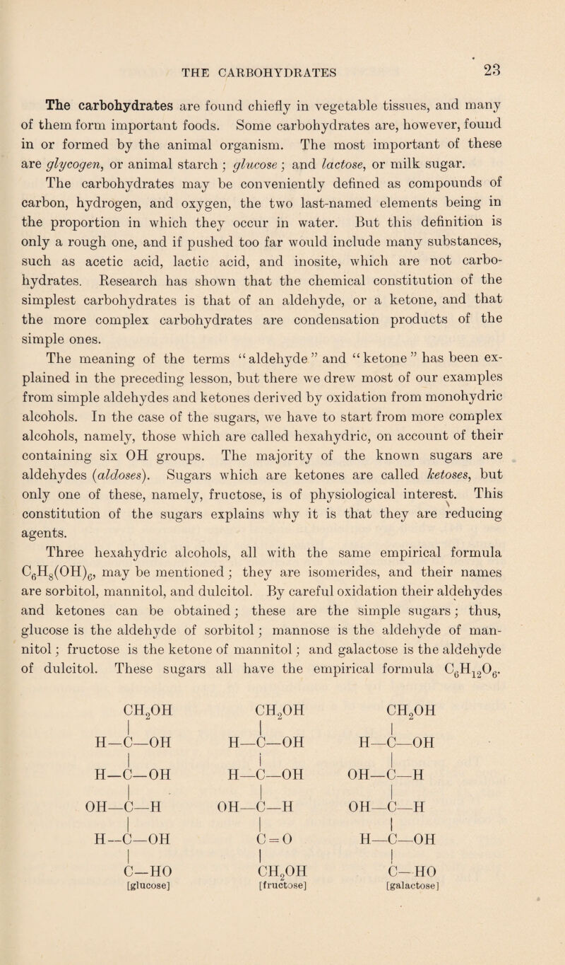 The carbohydrates are found chiefly in vegetable tissues, and many of them form important foods. Some carbohydrates are, however, found in or formed by the animal organism. The most important of these are glycogen, or animal starch ; glucose ; and lactose, or milk sugar. The carbohydrates may be conveniently defined as compounds of carbon, hydrogen, and oxygen, the two last-named elements being in the proportion in which they occur in water. But this definition is only a rough one, and if pushed too far would include many substances, such as acetic acid, lactic acid, and inosite, which are not carbo¬ hydrates. Research has shown that the chemical constitution of the simplest carbohydrates is that of an aldehyde, or a ketone, and that the more complex carbohydrates are condensation products of the simple ones. The meaning of the terms “aldehyde” and “ketone” has been ex¬ plained in the preceding lesson, but there we drew most of our examples from simple aldehydes and ketones derived by oxidation from monohydric alcohols. In the case of the sugars, we have to start from more complex alcohols, namely, those which are called hexahydric, on account of their containing six OH groups. The majority of the known sugars are aldehydes {aldoses). Sugars which are ketones are called ketoses, but only one of these, namely, fructose, is of physiological interest. This constitution of the sugars explains why it is that they are reducing agents. Three hexahydric alcohols, all with the same empirical formula C6H8(OH)e, may be mentioned; they are isomerides, and their names are sorbitol, mannitol, and dulcitol. By careful oxidation their aldehydes and ketones can be obtained; these are the simple sugars; thus, glucose is the aldehyde of sorbitol; mannose is the aldehyde of man¬ nitol ; fructose is the ketone of mannitol; and galactose is the aldehyde of dulcitol. These sugars all have the empirical formula C6H1206. CH2OH H—C—OH H—C—OH OH—C—H H—C—OH C—HO [glucose] ch2oh I H_C—OH i I H—C—OH OH—C—H c = o I ch2oh [fructose] ch2oh I H—C—OH OH—C—H OH—C—H I H—C—OH 0—HO [galactose]