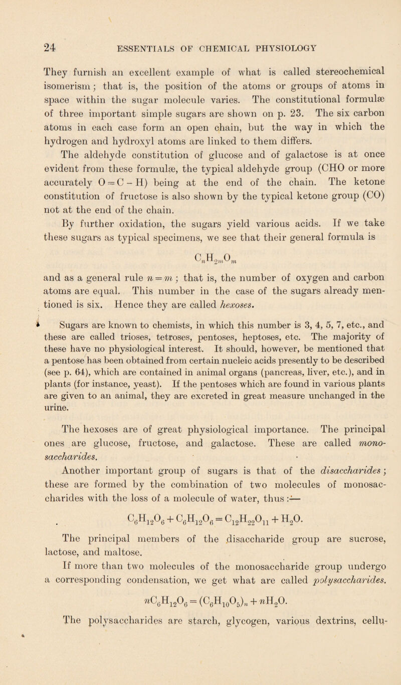 They furnish an excellent example of what is called stereochemical isomerism; that is, the position of the atoms or groups of atoms in space within the sugar molecule varies. The constitutional formulse of three important simple sugars are shown on p. 23. The six carbon atoms in each case form an open chain, but the way in which the hydrogen and hydroxyl atoms are linked to them differs. The aldehyde constitution of glucose and of galactose is at once evident from these formulae, the typical aldehyde group (CHO or more accurately 0 — C - H) being at the end of the chain. The ketone constitution of fructose is also shown by the typical ketone group (CO) not at the end of the chain. By further oxidation, the sugars yield various acids. If we take these sugars as typical specimens, we see that their general formula is C?2,H2WOm and as a general rule n = m; that is, the number of oxygen and carbon atoms are equal. This number in the case of the sugars already men¬ tioned is six. Hence they are called hexoses. Sugars are known to chemists, in which this number is 3, 4, 5, 7, etc., and these are called trioses, tetroses, pentoses, heptoses, etc. The majority of these have no physiological interest. It should, however, be mentioned that a pentose has been obtained from certain nucleic acids presently to be described (see p. 64), which are contained in animal organs (pancreas, liver, etc.), and in plants (for instance, yeast). If the pentoses which are found in various plants are given to an animal, they are excreted in great measure unchanged in the urine. The hexoses are of great physiological importance. The principal ones are glucose, fructose, and galactose. These are called mono¬ saccharides. Another important group of sugars is that of the disaccharides; these are formed by the combination of two molecules of monosac¬ charides with the loss of a molecule of water, thus C6H1206 + C6H1206 = C12H22011 + H20. The principal members of the disaccharide group are sucrose, lactose, and maltose. If more than two molecules of the monosaccharide group undergo a corresponding condensation, we get what are called polysaccharides. %C6Hi206 = (C6H10O5)n + nRf). The polysaccharides are starch, glycogen, various dextrins, cellu-