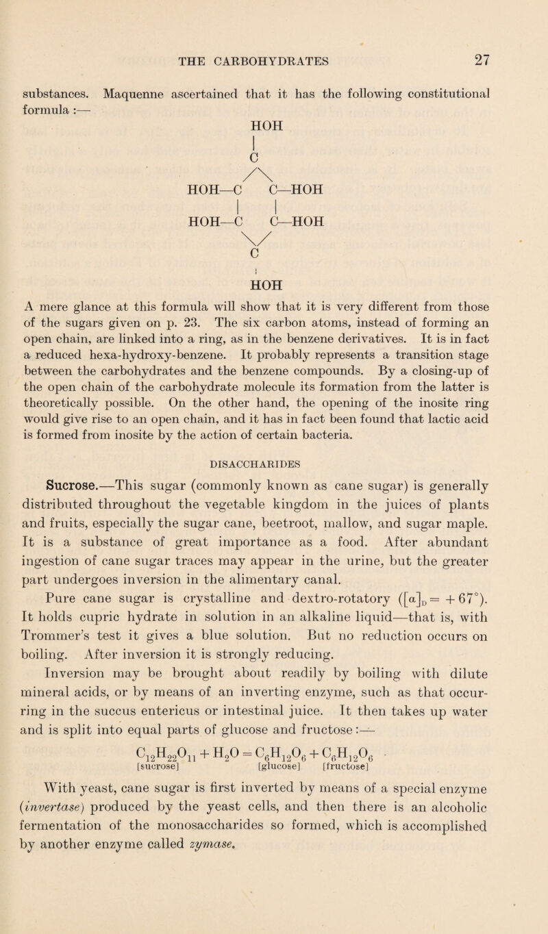 substances. Maquenne ascertained that it has the following constitutional formula :— HOH I C /\ HOH—C C—HOH HOH—C (L-HOH C HOH A mere glance at this formula will show that it is very different from those of the sugars given on p. 23. The six carbon atoms, instead of forming an open chain, are linked into a ring, as in the benzene derivatives. It is in fact a reduced hexa-hydroxy-benzene. It probably represents a transition stage between the carbohydrates and the benzene compounds. By a closing-up of the open chain of the carbohydrate molecule its formation from the latter is theoretically possible. On the other hand, the opening of the inosite ring would give rise to an open chain, and it has in fact been found that lactic acid is formed from inosite by the action of certain bacteria. DISACCHARIDES Sucrose.—This sugar (commonly known as cane sugar) is generally distributed throughout the vegetable kingdom in the juices of plants and fruits, especially the sugar cane, beetroot, mallow, and sugar maple. It is a substance of great importance as a food. After abundant ingestion of cane sugar traces may appear in the urine, but the greater part undergoes inversion in the alimentary canal. Pure cane sugar is crystalline and dextro-rotatory ([a]D = + 67°). It holds cupric hydrate in solution in an alkaline liquid—that is, with Trommer’s test it gives a blue solution. But no reduction occurs on boiling. After inversion it is strongly reducing. Inversion may be brought about readily by boiling with dilute mineral acids, or by means of an inverting enzyme, such as that occur¬ ring in the succus entericus or intestinal juice. It then takes up water and is split into equal parts of glucose and fructose:— ^12^22^11 + H20 = ^6H12^6 + ^G^Og ' [sucrose] [glucose] [fructose] With yeast, cane sugar is first inverted by means of a special enzyme (invertase) produced by the yeast cells, and then there is an alcoholic fermentation of the monosaccharides so formed, which is accomplished by another enzyme called zymase.