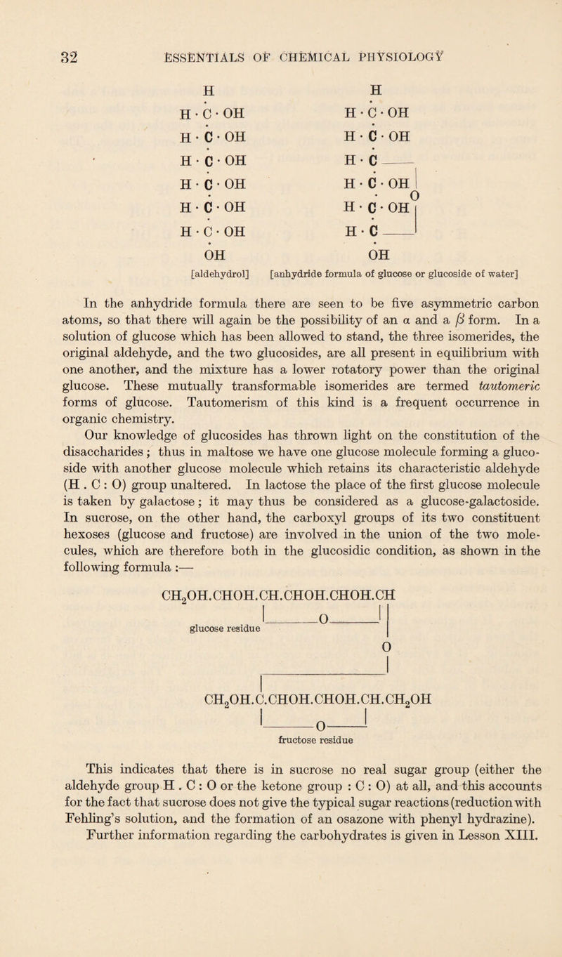 H H H • C•OH H • C•OH H•C•OH H•C•OH H•C•OH H-C - H • C•OH H•C•OH H•C•OH H•C * OH H • C•OH H- C OH OH [aldehydrol] [anhydride formula of glucose or glucoside of water] In the anhydride formula there are seen to be five asymmetric carbon atoms, so that there will again be the possibility of an a and a /3 form. In a solution of glucose which has been allowed to stand, the three isomerides, the original aldehyde, and the two glucosides, are all present in equilibrium with one another, and the mixture has a lower rotatory power than the original glucose. These mutually transformable isomerides are termed tautomeric forms of glucose. Tautomerism of this kind is a frequent occurrence in organic chemistry. Our knowledge of glucosides has thrown light on the constitution of the disaccharides ; thus in maltose we have one glucose molecule forming a gluco¬ side with another glucose molecule which retains its characteristic aldehyde (H . C : O) group unaltered. In lactose the place of the first glucose molecule is taken by galactose; it may thus be considered as a glucose-galactoside. In sucrose, on the other hand, the carboxyl groups of its two constituent hexoses (glucose and fructose) are involved in the union of the two mole¬ cules, which are therefore both in the glucosidic condition, as shown in the following formula :— ch2oh.choh.ch.choh.choh.ch glucose residue 0 o ch2oh.c.choh.choh.ch.ch9oh 0 fructose residue This indicates that there is in sucrose no real sugar group (either the aldehyde group H . C : O or the ketone group : C : O) at all, and this accounts for the fact that sucrose does not give the typical sugar reactions (reduction with Fehling’s solution, and the formation of an osazone with phenyl hydrazine). Further information regarding the carbohydrates is given in Lesson XIII.