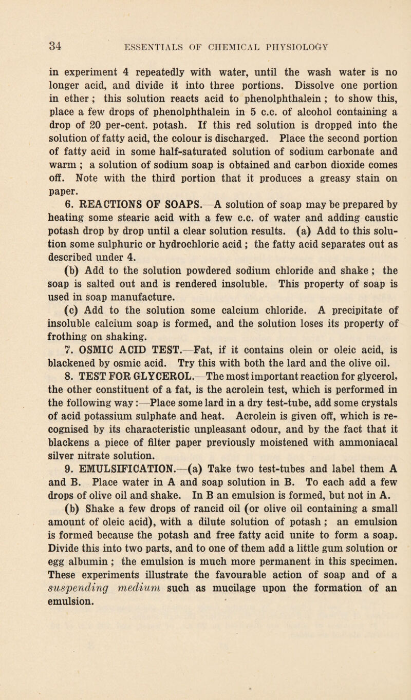in experiment 4 repeatedly with water, until the wash water is no longer acid, and divide it into three portions. Dissolve one portion in ether; this solution reacts acid to phenolphthalein; to show this, place a few drops of phenolphthalein in 5 c.c. of alcohol containing a drop of 20 per-cent, potash. If this red solution is dropped into the solution of fatty acid, the colour is discharged. Place the second portion of fatty acid in some half-saturated solution of sodium carbonate and warm ; a solution of sodium soap is obtained and carbon dioxide comes off. Note with the third portion that it produces a greasy stain on paper. 6. REACTIONS OF SOAPS.—A solution of soap may be prepared by heating some stearic acid with a few c.c. of water and adding caustic potash drop by drop until a clear solution results, (a) Add to this solu¬ tion some sulphuric or hydrochloric acid ; the fatty acid separates out as described under 4. (b) Add to the solution powdered sodium chloride and shake ; the soap is salted out and is rendered insoluble. This property of soap is used in soap manufacture. (c) Add to the solution some calcium chloride. A precipitate of insoluble calcium soap is formed, and the solution loses its property of frothing on shaking. 7. OSMIC ACID TEST.—Fat, if it contains olein or oleic acid, is blackened by osmic acid. Try this with both the lard and the olive oil. 8. TEST FOR GLYCEROL.—The most important reaction for glycerol, the other constituent of a fat, is the acrolein test, which is performed in the following way:—Place some lard in a dry test-tube, add some crystals of acid potassium sulphate and heat. Acrolein is given off, which is re¬ cognised by its characteristic unpleasant odour, and by the fact that it blackens a piece of filter paper previously moistened with ammoniacal silver nitrate solution. 9. EMULSIFICATION.—(a) Take two test-tubes and label them A and B. Place water in A and soap solution in B. To each add a few drops of olive oil and shake. In B an emulsion is formed, but not in A. (b) Shake a few drops of rancid oil (or olive oil containing a small amount of oleic acid), with a dilute solution of potash; an emulsion is formed because the potash and free fatty acid unite to form a soap. Divide this into two parts, and to one of them add a little gum solution or egg albumin; the emulsion is much more permanent in this specimen. These experiments illustrate the favourable action of soap and of a suspending medium such as mucilage upon the formation of an emulsion.