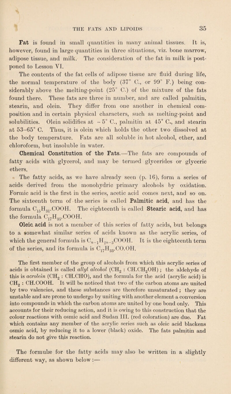 Fat is found in small quantities in many animal tissues. It is, however, found in large quantities in three situations, viz. bone marrow, adipose tissue, and milk. The consideration of the fat in milk is post¬ poned to Lesson VI. The contents of the fat cells of adipose tissue are fluid during life, the normal temperature of the body (37° C., or 99° F.) being con¬ siderably above the melting-point (25° C.) of the mixture of the fats found there. These fats are three in number, and are called palmitin, stearin, and olein. They differ from one another in chemical com¬ position and in certain physical characters, such as melting-point and solubilities. Olein solidifies at - 5° C., palmitin at 45° C., and stearin at 53-65° C. Thus, it is olein which holds the other two dissolved at the body temperature. Fats are all soluble in hot alcohol, ether, and chloroform, but insoluble in water. Chemical Constitution of the Fats.—The fats are compounds of fatty acids with glycerol, and may be termed glycerides or glyceric ethers. The fatty acids, as we have already seen (p. 16), form a series of acids derived from the monohydric primary alcohols by oxidation. Formic acid is the first in the series, acetic acid comes next, and so on. The sixteenth term of the series is called Palmitic acid, and has the formula C15H31.COOH. The eighteenth is called Stearic acid, and has the formula C17H35.COOH. Oleic, acid is not a member of this series of fatty acids, but belongs to a somewhat similar series of acids known as the acrylic series, of which the general formula is Cn_1H2w_3COOH. It is the eighteenth term of the series, and its formula is Cl7H33.CO.OH. The first member of the group of alcohols from which this acrylic series of acids is obtained is called allyl alcohol (CH2 : CH.CH2OH); the aldehyde of this is acrolein (CH2 : CH.CHO), and the formula for the acid (acrylic acid) is CH2 : CH.COOH. It will be noticed that two of the carbon atoms are united by two valencies, and these substances are therefore unsaturated ; they are unstable and are prone to undergo by uniting with another element a conversion into compounds in which the carbon atoms are united by one bond only. This accounts for their reducing action, and it is owing to this construction that the colour reactions with osmic acid and Sudan III. (red coloration) are due. Fat which contains any member of the acrylic series such as oleic acid blackens osmic acid, by reducing it to a lower (black) oxide. The fats palmitin and stearin do not give this reaction. The formulae for the fatty acids may also be written in a slightly different way, as shown below :—