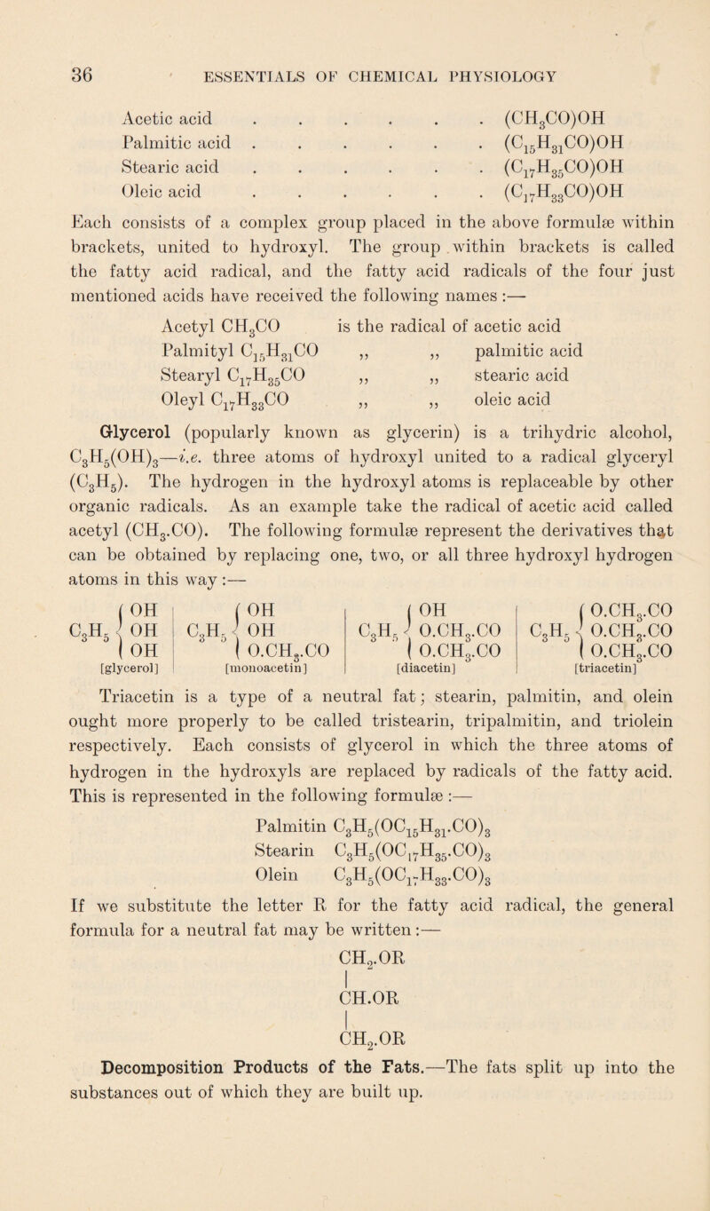 Acetic acid Palmitic acid Stearic acid Oleic acid (CH3CO)OH (C15H31CO)OH (Ci7H35CO)OH (C]7H33CO)OH Each consists of a complex group placed in the above formulae within brackets, united to hydroxyl. The group within brackets is called the fatty acid radical, and the fatty acid radicals of the four just mentioned acids have received the following names:— Acetyl CH3CO is the radical of acetic acid Palmityl C15H31CO ,, ,, palmitic acid Stearyl C1>7H35CO ,, ,, stearic acid Oleyl Cl7H33CO ,, ,, oleic acid Glycerol (popularly known as glycerin) is a trihydric alcohol, C3H5(OH)3—i.e. three atoms of hydroxyl united to a radical glyceryl (C3H5). The hydrogen in the hydroxyl atoms is replaceable by other organic radicals. As an example take the radical of acetic acid called acetyl (CHs.CO). The following formulae represent the derivatives that can be obtained by replacing one, two, or all three hydroxyl hydrogen atoms in this way — c3h5 ( OH { OH OH [glycerol] ( OH j OH C3H5 OH CUP J O.CHo.CO ( O.CH3.CO ( O.CHg.CO [monoacetin] [diacetin] ( O.CHg.CO CUE J O.CHo.CO ° ( O.CH3.CO [triacetin] Triacetin is a type of a neutral fat; stearin, palmitin, and olein ought more properly to be called tristearin, tripalmitin, and triolein respectively. Each consists of glycerol in which the three atoms of hydrogen in the hydroxyls are replaced by radicals of the fatty acid. This is represented in the following formulae :— Palmitin C3H5(OC15H31.CO)3 Stearin C3H5(OCl7H35.CO)3 Olein C3H6(0C1VH3S.C0)3 If we substitute the letter R for the fatty acid radical, the general formula for a neutral fat may be written:— CH2.OR CH.OR CH2.OR Decomposition Products of the Fats.—The fats split up into the substances out of which they are built up.