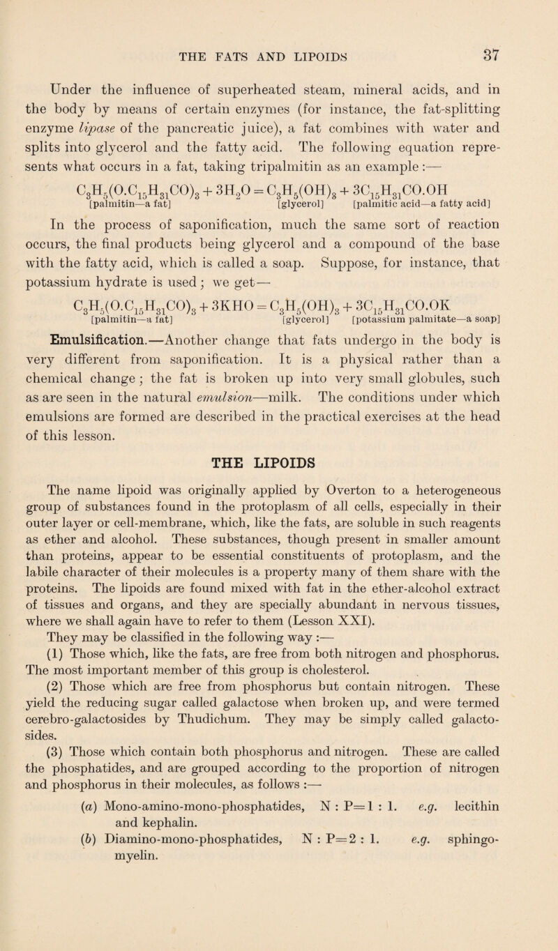 Under the influence of superheated steam, mineral acids, and in the body by means of certain enzymes (for instance, the fat-splitting enzyme lipase of the pancreatic juice), a fat combines with water and splits into glycerol and the fatty acid. The following equation repre¬ sents what occurs in a fat, taking tripalmitin as an example:— C3H5(O.C15H31CO)8 + 3H20 - C3H5(OH)3 + 3C15H31CO.OH [palmitin—a fat] [glycerol] [palmitic acid—a fatty acid] In the process of saponification, much the same sort of reaction occurs, the final products being glycerol and a compound of the base with the fatty acid, which is called a soap. Suppose, for instance, that potassium hydrate is used; we get— C3H5(O.C15H31CO)3 + 3KH0 = C3H5(OH)3 + 3C15H31CO.OK [paimitin—a fat] [glycerol] [potassium palmitate—a soap] Emulsification.—Another change that fats undergo in the body is very different from saponification. It is a physical rather than a chemical change ; the fat is broken up into very small globules, such as are seen in the natural emulsion—milk. The conditions under which emulsions are formed are described in the practical exercises at the head of this lesson. THE LIPOIDS The name lipoid was originally applied by Overton to a heterogeneous group of substances found in the protoplasm of all cells, especially in their outer layer or cell-membrane, which, like the fats, are soluble in such reagents as ether and alcohol. These substances, though present in smaller amount than proteins, appear to be essential constituents of protoplasm, and the labile character of their molecules is a property many of them share with the proteins. The lipoids are found mixed with fat in the ether-alcohol extract of tissues and organs, and they are specially abundant in nervous tissues, where we shall again have to refer to them (Lesson XXI). They may be classified in the following way :— (1) Those which, like the fats, are free from both nitrogen and phosphorus. The most important member of this group is cholesterol. (2) Those which are free from phosphorus but contain nitrogen. These yield the reducing sugar called galactose when broken up, and were termed cerebro-galactosides by Thudichum. They may be simply called galacto- sides. (3) Those which contain both phosphorus and nitrogen. These are called the phosphatides, and are grouped according to the proportion of nitrogen and phosphorus in their molecules, as follows :— (a) Mono-amino-mono-phosphatides, N : P=1 : 1. e.g. lecithin and kephalin. (b) Diamino-mono-phosphatides, N : P=2 : 1. e.g. sphingo¬ myelin.