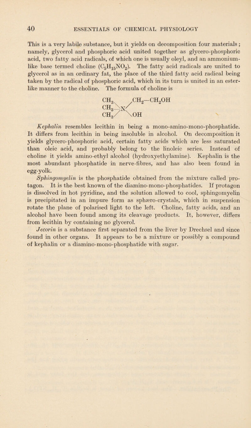 This is a very labile substance, but it yields on decomposition four materials ; namely, glycerol and phosphoric acid united together as glycero-phosphoric acid, two fatty acid radicals, of which one is usually oleyl, and an ammonium¬ like base termed choline (C5H15N02). The fatty acid radicals are united to glycerol as in an ordinary fat, the place of the third fatty acid radical being taken by the radical of phosphoric acid, which in its turn is united in an ester¬ like manner to the choline. The formula of choline is CH3 ch2—ch2oh ch,\nC ch3/ \oh Kephalin resembles lecithin in being a mono-amino-mono-phosphatide. It differs from lecithin in being insoluble in alcohol. On decomposition it yields glycero-phosphoric acid, certain fatty acids which are less saturated than oleic acid, and probably belong to the linoleic series. Instead of choline it yields amino-ethyl alcohol (hydroxyethylamine). Kephalin is the most abundant phosphatide in nerve-fibres, and has also been found in egg-yolk. Sphingomyelin is the phosphatide obtained from the mixture called pro- tagon. It is the best known of the diamino-mono-phosphatides. If protagon is dissolved in hot pyridine, and the solution allowed to cool, sphingomyelin is precipitated in an impure form as sphsero-crystals, which in suspension rotate the plane of polarised light to the left. Choline, fatty acids, and an alcohol have been found among its cleavage products. It, however, differs from lecithin by containing no glycerol. Jecorin is a substance first separated from the liver by Drechsel and since found in other organs. It appears to be a mixture or possibly a compound of kephalin or a diamino-mono-phosphatide with sugar.