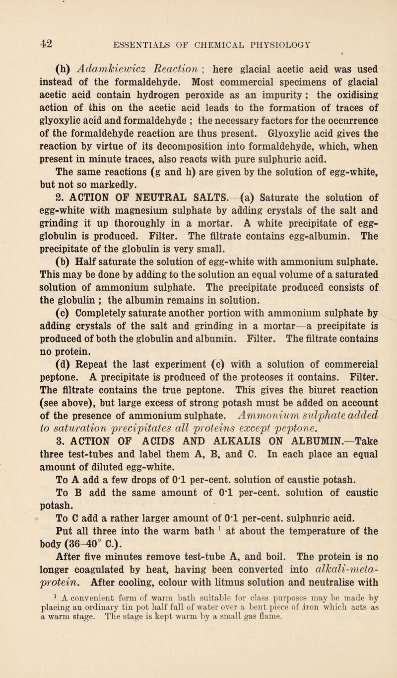 (h) Adamkiewicz Reaction ; here glacial acetic acid was used instead of the formaldehyde. Most commercial specimens of glacial acetic acid contain hydrogen peroxide as an impurity; the oxidising action of this on the acetic acid leads to the formation of traces of glyoxylic acid and formaldehyde ; the necessary factors for the occurrence of the formaldehyde reaction are thus present. Glyoxylic acid gives the reaction by virtue of its decomposition into formaldehyde, which, when present in minute traces, also reacts with pure sulphuric acid. The same reactions (g and h) are given by the solution of egg-white, but not so markedly. 2. ACTION OF NEUTRAL SALTS.—(a) Saturate the solution of egg-white with magnesium sulphate by adding crystals of the salt and grinding it up thoroughly in a mortar. A white precipitate of egg- globulin is produced. Filter. The filtrate contains egg-albumin. The precipitate of the globulin is very small. (b) Half saturate the solution of egg-white with ammonium sulphate. This may be done by adding to the solution an equal volume of a saturated solution of ammonium sulphate. The precipitate produced consists of the globulin ; the albumin remains in solution. (c) Completely saturate another portion with ammonium sulphate by adding crystals of the salt and grinding in a mortar—a precipitate is produced of both the globulin and albumin. Filter. The filtrate contains no protein. (d) Repeat the last experiment (c) with a solution of commercial peptone. A precipitate is produced of the proteoses it contains. Filter. The filtrate contains the true peptone. This gives the biuret reaction (see above), but large excess of strong potash must be added on account of the presence of ammonium sulphate. Ammonium sulphate added to saturation precipitates all proteins except peptone. 3. ACTION OF ACIDS AND ALKALIS ON ALBUMIN.—Take three test-tubes and label them A, B, and C. In each place an equal amount of diluted egg-white. To A add a few drops of 0‘1 per-cent, solution of caustic potash. To B add the same amount of 0*1 per-cent, solution of caustic potash. To C add a rather larger amount of 0*1 per-cent, sulphuric acid. Put all three into the warm bath 1 at about the temperature of the body (36-40° C.). After five minutes remove test-tube A, and boil. The protein is no longer coagulated by heat, having been converted into alkali-meta¬ protein. After cooling, colour with litmus solution and neutralise with 1 A convenient form of warm bath suitable for class purposes may be made by placing an ordinary tin pot half full of water over a bent piece of iron which acts as a warm stage. The stage is kept warm by a small gas flame.