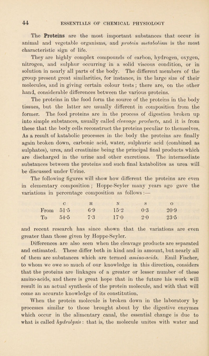 The Proteins are the most important substances that occur in animal and vegetable organisms, and protein metabolism is the most characteristic sign of life. They are highly complex compounds of carbon, hydrogen, oxygen, nitrogen, and sulphur occurring in a solid viscous condition, or in solution in nearly all parts of the body. The different members of the group present great similarities, for instance, in the large size of their molecules, and in giving certain colour tests; there are, on the other hand, considerable differences between the various proteins. The proteins in the food form the source of the proteins in the body tissues, but the latter are usually different in composition from the former. The food proteins are in the process of digestion broken up into simple substances, usually called cleavage products, and it is from these that the body cells reconstruct the proteins peculiar to themselves. As a result of katabolic processes in the body the proteins are finally again broken down, carbonic acid, water, sulphuric acid (combined as sulphates), urea, and creatinine being the principal final products which are discharged in the urine and other excretions. The intermediate substances between the proteins and such final katabolites as urea will be discussed under Urine. The following figures will show how different the proteins are even in elementary composition; Hoppe-Seyler many years ago gave the variations in percentage composition as follows :— c h n so From 51-5 6'9 15-2 0-3 20-9 To 54-5 7-3 17-0 2-0 23*5 and recent research has since shown that the variations are even greater than those given by Hoppe-Seyler. Differences are also seen when the cleavage products are separated and estimated. These differ both in kind and in amount, but nearly all of them are substances which are termed amino-acids. Emil Fischer, to whom we owe so much of our knowledge in this direction, considers that the proteins are linkages of a greater or lesser number of these amino-acids, and there is great hope that in the future his work will result in an actual synthesis of the protein molecule, and with that will come an accurate knowledge of its constitution. When the protein molecule is broken down in the laboratory by processes similar to those brought about by the digestive enzymes which occur in the alimentary canal, the essential change is due to what is called hydrolysis : that is, the molecule unites with water and