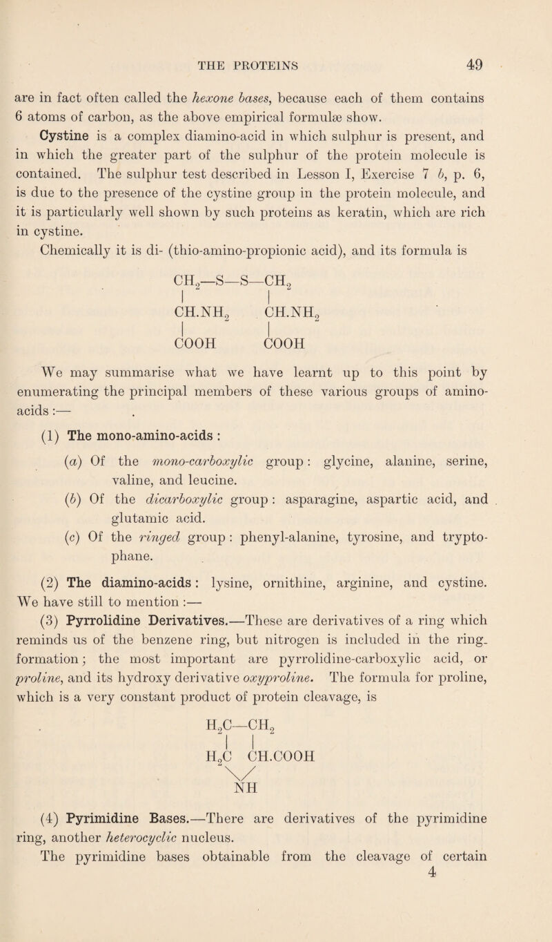 are in fact often called the hexone bases, because each of them contains 6 atoms of carbon, as the above empirical formulae show. Cystine is a complex diamino-acid in which sulphur is present, and in which the greater part of the sulphur of the protein molecule is contained. The sulphur test described in Lesson I, Exercise 7 b, p. 6, is due to the presence of the cystine group in the protein molecule, and it is particularly well shown by such proteins as keratin, which are rich in cystine. Chemically it is di- (thio-amino-propionic acid), and its formula is CH2—S—S—CH0 I I ch.nh2 ch.nh2 coon cooh We may summarise what we have learnt up to this point by enumerating the principal members of these various groups of amino- acids :— (1) The mono-amino-acids : (a) Of the mono-carboxylic group: glycine, alanine, serine, valine, and leucine. (b) Of the dicarboxylic group : asparagine, aspartic acid, and glutamic acid. (c) Of the ringed group : phenyl-alanine, tyrosine, and trypto¬ phane. (2) The diamino-acids: lysine, ornithine, arginine, and cystine. We have still to mention :— (3) Pyrrolidine Derivatives.—These are derivatives of a ring which reminds us of the benzene ring, but nitrogen is included in the ring, formation; the most important are pyrrolidine-carboxylic acid, or ;proline, and its hydroxy derivative oxyproline. The formula for proline, which is a very constant product of protein cleavage, is H2C—ch2 h2c ch.cooh \/ NH (4) Pyrimidine Bases.—There are derivatives of the pyrimidine ring, another heterocyclic nucleus. The pyrimidine bases obtainable from the cleavage of certain 4