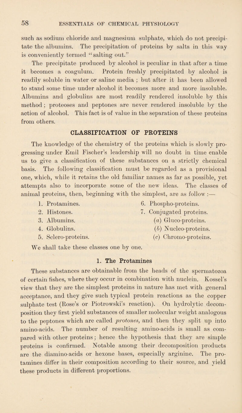 such as sodium chloride and magnesium sulphate, which do not precipi¬ tate the albumins. The precipitation of proteins by salts in this way is conveniently termed “ salting out.” The precipitate produced by alcohol is peculiar in that after a time it becomes a coagulum. Protein freshly precipitated by alcohol is readily soluble in water or saline media ; but after it has been allowed to stand some time under alcohol it becomes more and more insoluble. Albumins and globulins are most readily rendered insoluble by this method; proteoses and peptones are never rendered insoluble by the action of alcohol. This fact is of value in the separation of these proteins from others. CLASSIFICATION OF PROTEINS The knowledge of the chemistry of the proteins which is slowly pro¬ gressing under Emil Fischer’s leadership will no doubt in time enable us to give a classification of these substances on a strictly chemical basis. The following classification must be regarded as a provisional one, which, while it retains the old familiar names as far as possible, yet attempts also to incorporate some of the new ideas. The classes of animal proteins, then, beginning with the simplest, are as follow :— 1. Protamines. 6. Phospho-proteins. 2. Histones. 7. Conjugated proteins. 3. Albumins. (a) Gluco-proteins. 4. Globulins. (b) Nucleo-proteins. 5. Sclero-proteins. (c) Chromo-proteins. We shall take these classes one by one. 1. The Protamines These substances are obtainable from the heads of the spermatozoa of certain fishes, where they occur in combination with nuclein. Kossel’s view that they are the simplest proteins in nature has met with general acceptance, and they give such typical protein reactions as the copper sulphate test (Rose’s or Piotrowski’s reaction). On hydrolytic decom¬ position they first yield substances of smaller molecular weight analogous to the peptones which are called protones, and then they split up into amino-acids. The number of resulting amino-acids is small as com¬ pared with other proteins; hence the hypothesis that they are simple proteins is confirmed. Notable among their decomposition products are the diamino-acids or hexone bases, especially arginine. The pro¬ tamines differ in their composition according to their source, and yield these products in different proportions.