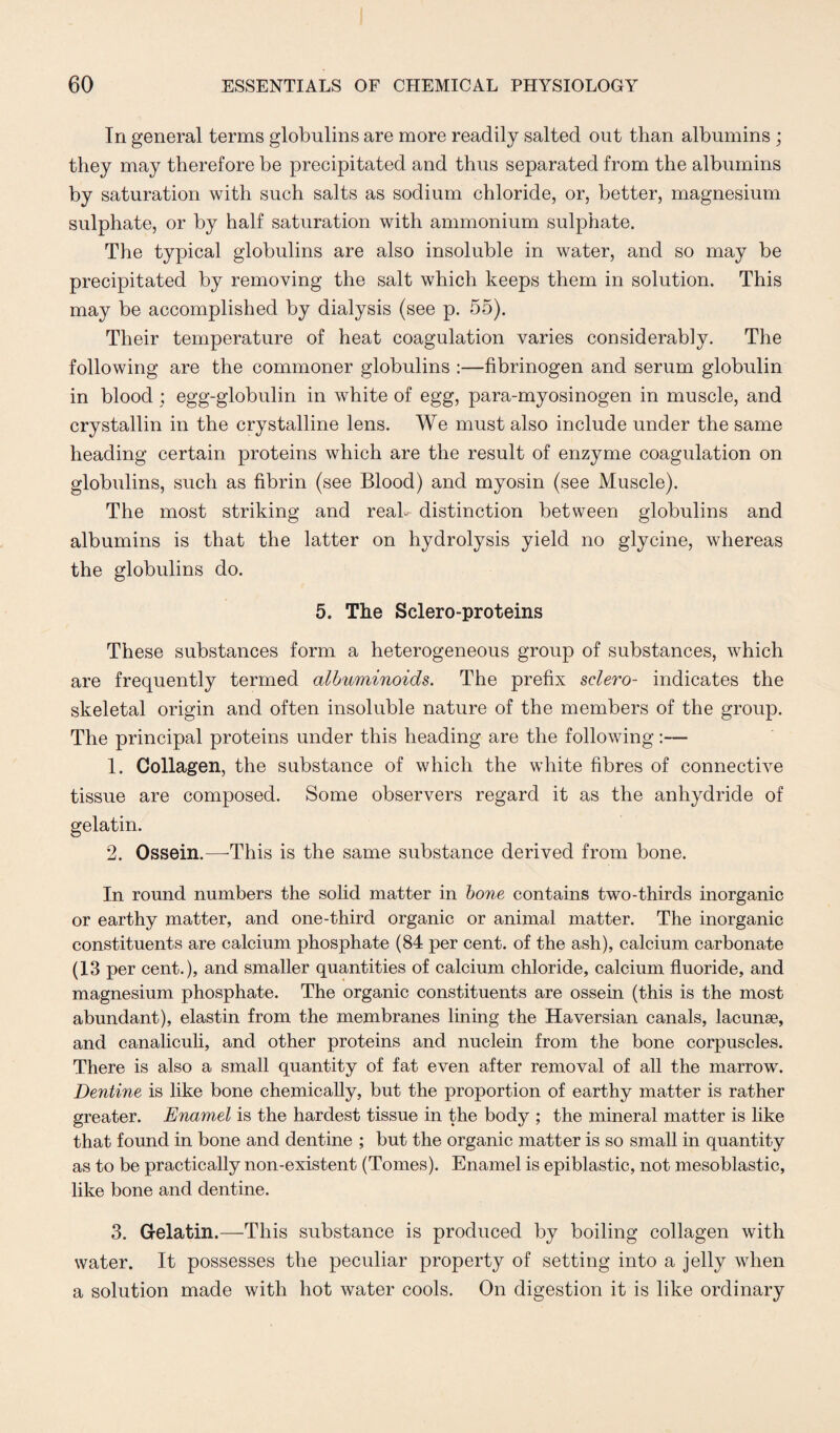 In general terms globulins are more readily salted out than albumins; they may therefore be precipitated and thus separated from the albumins by saturation with such salts as sodium chloride, or, better, magnesium sulphate, or by half saturation with ammonium sulphate. The typical globulins are also insoluble in water, and so may be precipitated by removing the salt which keeps them in solution. This may be accomplished by dialysis (see p. 55). Their temperature of heat coagulation varies considerably. The following are the commoner globulins :—fibrinogen and serum globulin in blood ; egg-globulin in white of egg, para-myosinogen in muscle, and crystallin in the crystalline lens. We must also include under the same heading certain proteins which are the result of enzyme coagulation on globulins, such as fibrin (see Blood) and myosin (see Muscle). The most striking and real- distinction between globulins and albumins is that the latter on hydrolysis yield no glycine, whereas the globulins do. 5. The Sclero-proteins These substances form a heterogeneous group of substances, which are frequently termed albuminoids. The prefix sclero- indicates the skeletal origin and often insoluble nature of the members of the group. The principal proteins under this heading are the following:— 1. Collagen, the substance of which the white fibres of connective tissue are composed. Some observers regard it as the anhydride of gelatin. 2. Ossein.—This is the same substance derived from bone. In round numbers the solid matter in bone contains two-thirds inorganic or earthy matter, and one-third organic or animal matter. The inorganic constituents are calcium phosphate (84 per cent, of the ash), calcium carbonate (13 per cent.), and smaller quantities of calcium chloride, calcium fluoride, and magnesium phosphate. The organic constituents are ossein (this is the most abundant), elastin from the membranes lining the Haversian canals, lacunae, and canaliculi, and other proteins and nuclein from the bone corpuscles. There is also a small quantity of fat even after removal of all the marrow. Dentine is like bone chemically, but the proportion of earthy matter is rather greater. Enamel is the hardest tissue in the body ; the mineral matter is like that found in bone and dentine ; but the organic matter is so small in quantity as to be practically non-existent (Tomes). Enamel is epiblastic, not mesoblastic, like bone and dentine. 3. Gelatin.—This substance is produced by boiling collagen with water. It possesses the peculiar property of setting into a jelly when a solution made with hot water cools. On digestion it is like ordinary