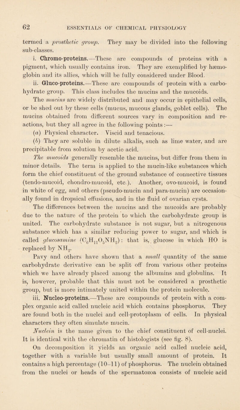 termed a prosthetic group. They may be divided into the following sub-classes. i. Chromo-proteins.—These are compounds of proteins with a pigment, which usually contains iron. They are exemplified by haemo¬ globin and its allies, which will be fully considered under Blood. ii. Gluco-proteins.—These are compounds of protein with a carbo¬ hydrate group. This class includes the mucins and the mucoids. The mucins are widely distributed and may occur in epithelial cells, or be shed out by these cells (mucus, mucous glands, goblet cells). The mucins obtained from different sources vary in composition and re¬ actions, but they all agree in the following points:— (a) Physical character. Viscid and tenacious. (b) They are soluble in dilute alkalis, such as lime water, and are precipitable from solution by acetic acid. The mucoids generally resemble the mucins, but differ from them in minor details. The term is applied to the mucin-like substances which form the chief constituent of the ground substance of connective tissues (tendo-mucoid, chondro-mucoid, etc.). Another, ovo-mucoid, is found in white of egg, and others (pseudo-mucin and para-mucin) are occasion¬ ally found in dropsical effusions, and in the fluid of ovarian cysts. The differences between the mucins and the mucoids are probably due to the nature of the protein to which the carbohydrate group is united. The carbohydrate substance is not sugar, but a nitrogenous substance which has a similar reducing power to sugar, and which is called glucosamine (C(5H1105NH2): that is, glucose in which HO is replaced by NH2. Pavy and others have shown that a small quantity of the same carbohydrate derivative can be split off from various other proteins which we have already placed among the albumins and globulins. It is, however, probable that this must not be considered a prosthetic group, but is more intimately united within the protein molecule. iii. Nucleo-proteins.—These are compounds of protein with a com¬ plex organic acid called nucleic acid which contains phosphorus. They are found both in the nuclei and cell-protoplasm of cells. In physical characters they often simulate mucin. Nuclein is the name given to the chief constituent of cell-nuclei. It is identical with the chromatin of histologists (see fig. 8). On decomposition it yields an organic acid called nucleic acid, together with a variable but usually small amount of protein. It contains a high percentage (10-11) of phosphorus. The nuclein obtained from the nuclei or heads of the spermatozoa consists of nucleic acid