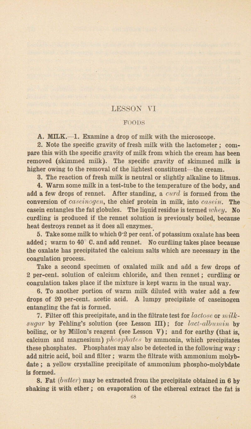 LESSON VI FOODS A. MILK.—1. Examine a drop of milk with the microscope. 2. Note the specific gravity of fresh milk with the lactometer ; com¬ pare this with the specific gravity of milk from which the cream has been removed (skimmed milk). The specific gravity of skimmed milk is higher owing to the removal of the lightest constituent—the cream. 3. The reaction of fresh milk is neutral or slightly alkaline to litmus. 4. Warm some milk in a test-tube to the temperature of the body, and add a few drops of rennet. After standing, a curd is formed from the conversion of caseinogen, the chief protein in milk, into casein. The casein entangles the fat globules. The liquid residue is termed whey. No curdling is produced if the rennet solution is previously boiled, because heat destroys rennet as it does all enzymes. 5. Take some milk to which 0*2 per cent, of potassium oxalate has been added; warm to 40 C. and add rennet. No curdling takes place because the oxalate has precipitated the calcium salts which are necessary in the coagulation process. Take a second specimen of oxalated milk and add a few drops of 2 per-cent, solution of calcium chloride, and then rennet; curdling or coagulation takes place if the mixture is kept warm in the usual way. 6. To another portion of warm milk diluted with water add a few drops of 20 per-cent, acetic acid. A lumpy precipitate of caseinogen entangling the fat is formed. 7. Filter ofi this precipitate, and in the filtrate test for lactose or milk- sugar by Fehling’s solution (see Lesson III); for lact-albumin by boiling, or by Millon’s reagent (see Lesson V); and for earthy (that is, calcium and magnesium) phosphates by ammonia, which precipitates these phosphates. Phosphates may also be detected in the following way : add nitric acid, boil and filter ; warm the filtrate with ammonium molyb¬ date ; a yellow crystalline precipitate of ammonium phospho-molybdate is formed. 8. Fat (b utter) may be extracted from the precipitate obtained in 6 by shaking it with ether; on evaporation of the ethereal extract the fat is