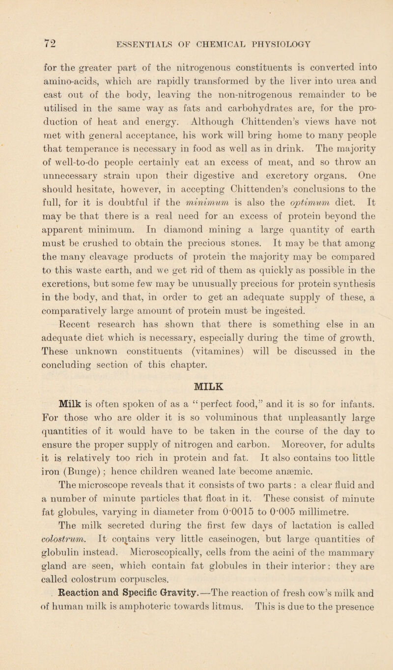 for the greater part of the nitrogenous constituents is converted into amino-acids, which are rapidly transformed by the liver into urea and cast out of the body, leaving the non-nitrogenous remainder to be utilised in the same way as fats and carbohydrates are, for the pro¬ duction of heat and energy. Although Chittenden’s views have not met with general acceptance, his work will bring home to many people that temperance is necessary in food as well as in drink. The majority of well-to-do people certainly eat an excess of meat, and so throw an unnecessary strain upon their digestive and excretory organs. One should hesitate, however, in accepting Chittenden’s conclusions to the full, for it is doubtful if the minimum is also the optimum diet. It may be that there is a real need for an excess of protein beyond the apparent minimum. In diamond mining a large quantity of earth must be crushed to obtain the precious stones. It may be that among the many cleavage products of protein the majority may be compared to this waste earth, and we get rid of them as quickly as possible in the excretions, but some few may be unusually precious for protein synthesis in the body, and that, in order to get an adequate supply of these, a comparatively large amount of protein must be ingested. Recent research has shown that there is something else in an adequate diet which is necessary, especially during the time of growth. These unknown constituents (vitamines) will be discussed in the concluding section of this chapter. MILK Milk is often spoken of as a “perfect food,” and it is so for infants. For those who are older it is so voluminous that unpleasantly large quantities of it would have to be taken in the course of the day to ensure the proper supply of nitrogen and carbon. Moreover, for adults it is relatively too rich in protein and fat. It also contains too little iron (Bunge); hence children weaned late become anaemic. The microscope reveals that it consists of two parts : a clear fluid and a number of minute particles that float in it. These consist of minute fat globules, varying in diameter from O'OOIS to 0005 millimetre. The milk secreted during the first few days of lactation is called colostrum. It contains very little caseinogen, but large quantities of globulin instead. Microscopically, cells from the acini of the mammary gland are seen, which contain fat globules in their interior: they are called colostrum corpuscles. Reaction and Specific Gravity.—The reaction of fresh cow’s milk and of human milk is amphoteric towards litmus. This is due to the presence