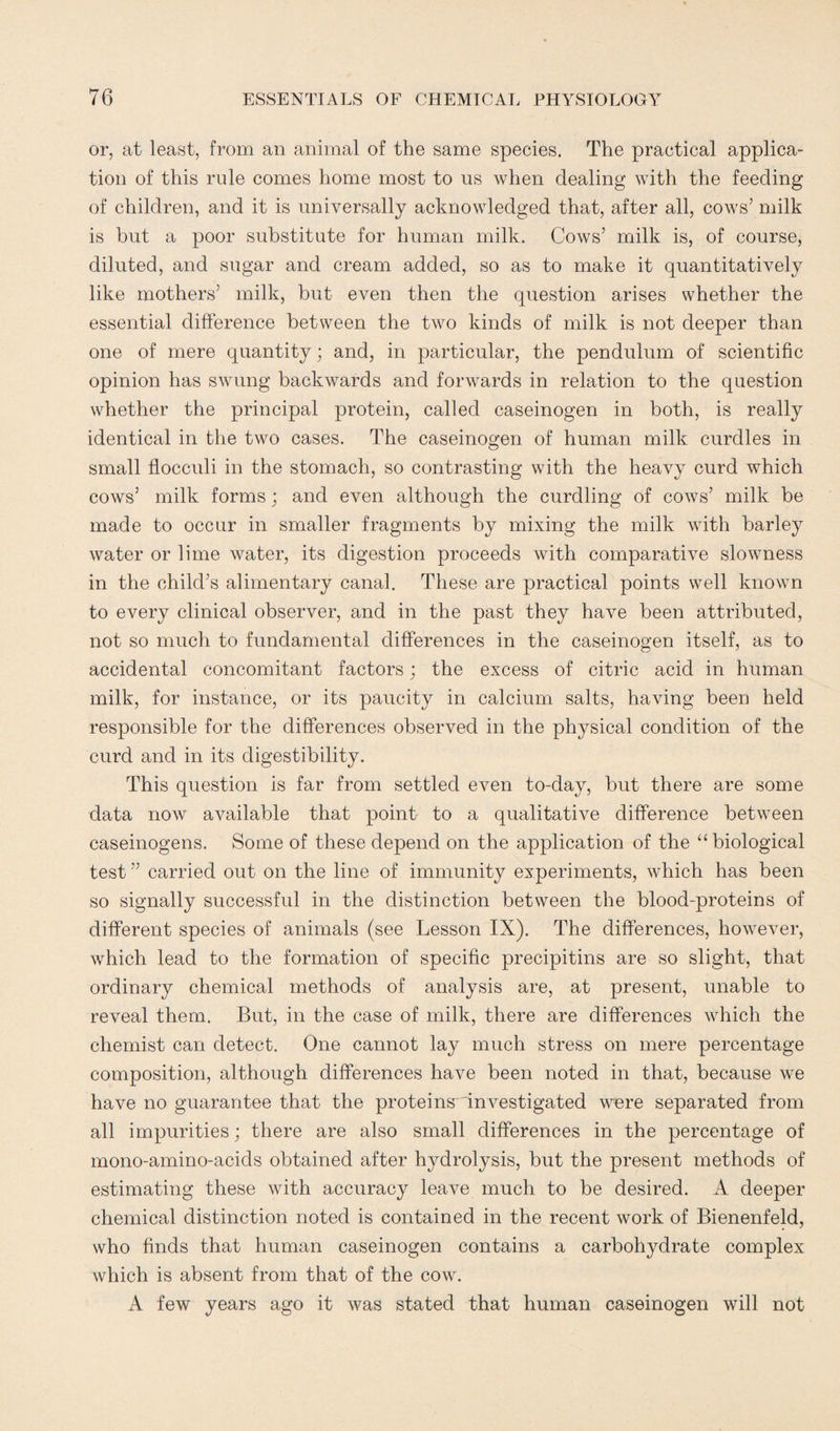 or, at least, from an animal of the same species. The practical applica¬ tion of this rule comes home most to us when dealing with the feeding of children, and it is universally acknowledged that, after all, cows’ milk is but a poor substitute for human milk. Cows’ milk is, of course, diluted, and sugar and cream added, so as to make it quantitatively like mothers’ milk, but even then the question arises whether the essential difference between the two kinds of milk is not deeper than one of mere quantity; and, in particular, the pendulum of scientific opinion has swung backwards and forwards in relation to the question whether the principal protein, called caseinogen in both, is really identical in the two cases. The caseinogen of human milk curdles in small flocculi in the stomach, so contrasting with the heavy curd which cows’ milk forms; and even although the curdling of cows’ milk be made to occur in smaller fragments by mixing the milk with barley water or lime water, its digestion proceeds with comparative slowmess in the child’s alimentary canal. These are practical points well known to every clinical observer, and in the past they have been attributed, not so much to fundamental differences in the caseinogen itself, as to accidental concomitant factors; the excess of citric acid in human milk, for instance, or its paucity in calcium salts, having been held responsible for the differences observed in the physical condition of the curd and in its digestibility. This question is far from settled even to-day, but there are some data now available that point to a qualitative difference between caseinogens. Some of these depend on the application of the “biological test ” carried out on the line of immunity experiments, which has been so signally successful in the distinction between the blood-proteins of different species of animals (see Lesson IX). The differences, however, which lead to the formation of specific precipitins are so slight, that ordinary chemical methods of analysis are, at present, unable to reveal them. But, in the case of milk, there are differences which the chemist can detect. One cannot lay much stress on mere percentage composition, although differences have been noted in that, because we have no guarantee that the proteins investigated wmre separated from all impurities; there are also small differences in the percentage of mono-amino-acids obtained after hydrolysis, but the present methods of estimating these with accuracy leave much to be desired. A deeper chemical distinction noted is contained in the recent work of Bienenfeld, who finds that human caseinogen contains a carbohydrate complex which is absent from that of the cow. A few years ago it was stated that human caseinogen will not