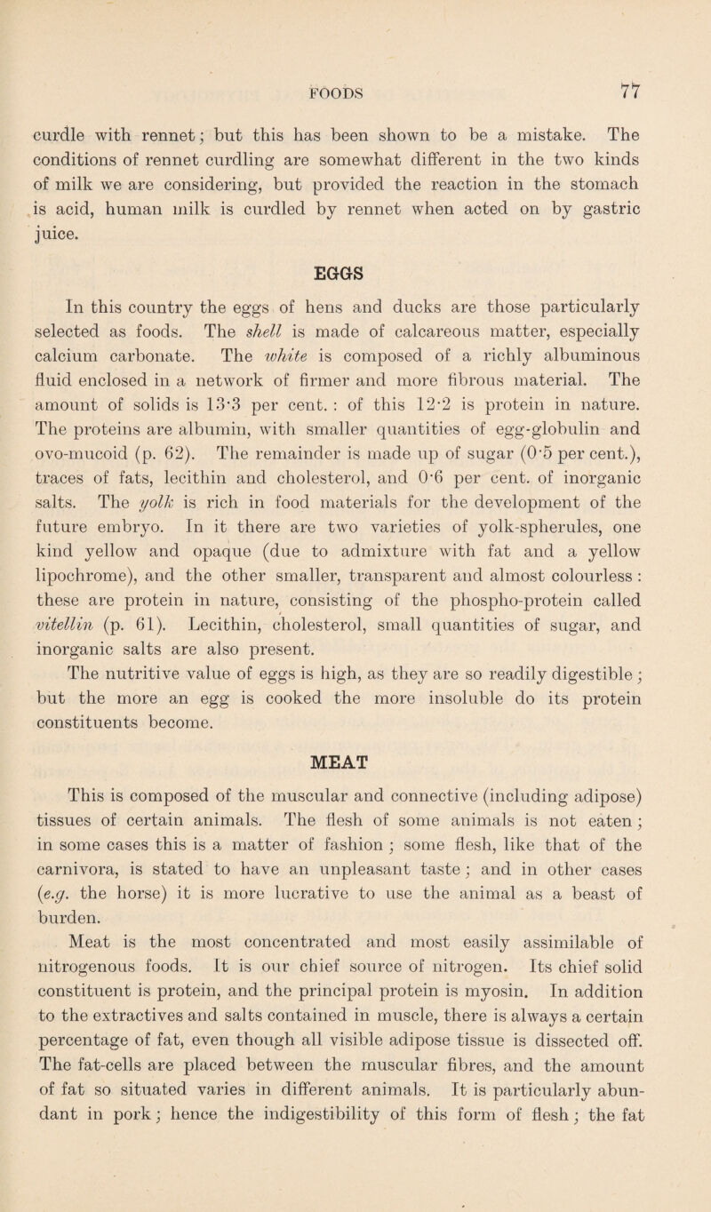 curdle with rennet; but this has been shown to be a mistake. The conditions of rennet curdling are somewhat different in the two kinds of milk we are considering, but provided the reaction in the stomach is acid, human milk is curdled by rennet when acted on by gastric juice. EGGS In this country the eggs of hens and ducks are those particularly selected as foods. The shell is made of calcareous matter, especially calcium carbonate. The white is composed of a richly albuminous fluid enclosed in a network of firmer and more fibrous material. The amount of solids is 13’3 per cent. : of this 12-2 is protein in nature. The proteins are albumin, with smaller quantities of egg-globulin and ovo-mucoid (p. 62). The remainder is made up of sugar (0‘5 per cent.), traces of fats, lecithin and cholesterol, and 0'6 per cent, of inorganic salts. The yolk is rich in food materials for the development of the future embryo. In it there are two varieties of yolk-spherules, one kind yellow and opaque (due to admixture with fat and a yellow lipochrome), and the other smaller, transparent and almost colourless : these are protein in nature, consisting of the phospho-protein called * vitellin (p. 61). Lecithin, cholesterol, small quantities of sugar, and inorganic salts are also present. The nutritive value of eggs is high, as they are so readily digestible; but the more an egg is cooked the more insoluble do its protein constituents become. MEAT This is composed of the muscular and connective (including adipose) tissues of certain animals. The flesh of some animals is not eaten; in some cases this is a matter of fashion ; some flesh, like that of the carnivora, is stated to have an unpleasant taste; and in other cases (e.g. the horse) it is more lucrative to use the animal as a beast of burden. Meat is the most concentrated and most easily assimilable of nitrogenous foods. It is our chief source of nitrogen. Its chief solid constituent is protein, and the principal protein is myosin. In addition to the extractives and salts contained in muscle, there is always a certain percentage of fat, even though all visible adipose tissue is dissected off. The fat-cells are placed between the muscular fibres, and the amount of fat so situated varies in different animals. It is particularly abun¬ dant in pork; hence the indigestibility of this form of flesh; the fat