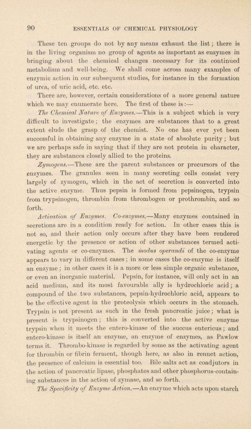 These ten groups do not by any means exhaust the list; there is in the living organism no group of agents as important as enzymes in bringing about the chemical changes necessary for its continued metabolism and well-being. We shall come across many examples of enzymic action in our subsequent studies, for instance in the formation of urea, of uric acid, etc. etc. There are, however, certain considerations of a more general nature which we may enumerate here. The first of these is :— The Chemical Nature of Enzymes.—This is a subject which is very difficult to investigate; the enzymes are substances that to a great extent elude the grasp of the chemist. No one has ever yet been successful in obtaining any enzyme in a state of absolute purity; but we are perhaps safe in saying that if they are not protein in character, they are substances closely allied to the proteins. Zymogens,.—These are the parent substances or precursors of the enzymes. The granules seen in many secreting cells consist very largely of zymogen, which in the act of secretion is converted into the active enzyme. Thus pepsin is formed from pepsinogen, trypsin from trypsinogen, thrombin from thrombogen or prothrombin, and so forth. Activation of Enzymes. Co-enzymes.—Many enzymes contained in secretions are in a condition ready for action. In other cases this is not so, and their action only occurs after they have been rendered energetic by the presence or action of other substances termed acti¬ vating agents or co-enzymes. The modus operandi of the co-enzyme appears to vary in different cases; in some cases the co-enzyme is itself an enzyme; in other cases it is a more or less simple organic substance, or even an inorganic material. Pepsin, for instance, will only act in an acid medium, and its most favourable ally is hydrochloric acid; a compound of the two substances, pepsin-hydrochloric acid, appears to be the effective agent in the proteolysis which occurs in the stomach. Trypsin is not present as such in the fresh pancreatic juice; what is present is trypsinogen; this is converted into the active enzyme trypsin when it meets the entero-kinase of the succus enteric us; and entero-kinase is itself an enzyme, an enzyme of enzymes, as Pawlow terms it. Thrombo-kinase is regarded by some as the activating agent for thrombin or fibrin ferment, though here, as also in rennet action, the presence of calcium is essential too. Bile salts act as coadjutors in the action of pancreatic lipase, phosphates and other phosphorus-contain¬ ing substances in the action of zymase, and so forth. The Specificity of Enzyme Action.—An enzyme which acts upon starch