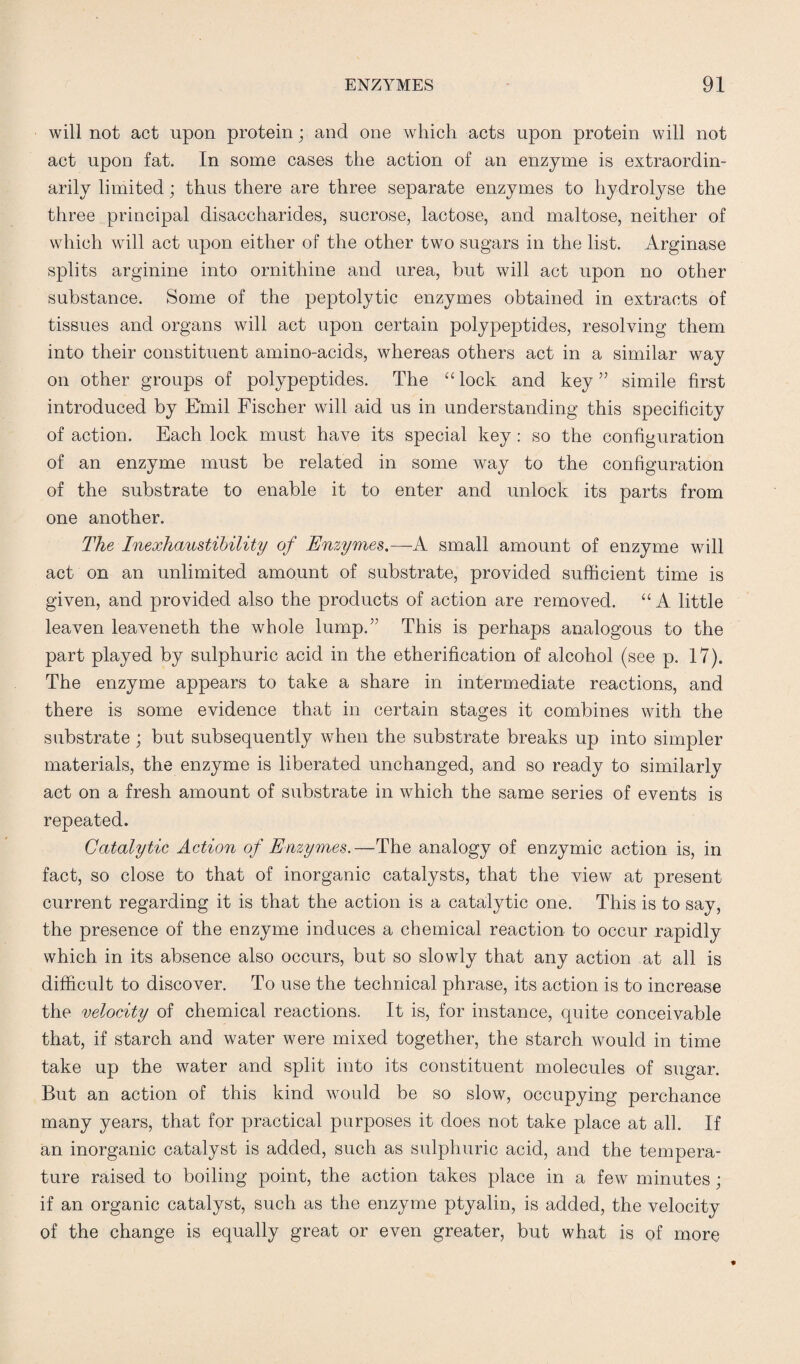 will not act upon protein; and one which acts upon protein will not act upon fat. In some cases the action of an enzyme is extraordin¬ arily limited; thus there are three separate enzymes to hydrolyse the three principal disaccharides, sucrose, lactose, and maltose, neither of which will act upon either of the other two sugars in the list. Arginase splits arginine into ornithine and urea, but will act upon no other substance. Some of the peptolytic enzymes obtained in extracts of tissues and organs will act upon certain polypeptides, resolving them into their constituent amino-acids, whereas others act in a similar way on other groups of polypeptides. The “ lock and key ” simile first introduced by Emil Fischer will aid us in understanding this specificity of action. Each lock must have its special key : so the configuration of an enzyme must be related in some way to the configuration of the substrate to enable it to enter and unlock its parts from one another. The Inexhaustibility of Enzymes.—A. small amount of enzyme will act on an unlimited amount of substrate, provided sufficient time is given, and provided also the products of action are removed. “A little leaven leaveneth the whole lump.” This is perhaps analogous to the part played by sulphuric acid in the etherification of alcohol (see p. 17). The enzyme appears to take a share in intermediate reactions, and there is some evidence that in certain stages it combines with the substrate; but subsequently when the substrate breaks up into simpler materials, the enzyme is liberated unchanged, and so ready to similarly act on a fresh amount of substrate in which the same series of events is repeated. Catalytic Action of Enzymes.—The analogy of enzymic action is, in fact, so close to that of inorganic catalysts, that the view at present current regarding it is that the action is a catalytic one. This is to say, the presence of the enzyme induces a chemical reaction to occur rapidly which in its absence also occurs, but so slowly that any action at all is difficult to discover. To use the technical phrase, its action is to increase the velocity of chemical reactions. It is, for instance, quite conceivable that, if starch and water were mixed together, the starch would in time take up the water and split into its constituent molecules of sugar. But an action of this kind would be so slow, occupying perchance many years, that for practical purposes it does not take place at all. If an inorganic catalyst is added, such as sulphuric acid, and the tempera¬ ture raised to boiling point, the action takes place in a few minutes ; if an organic catalyst, such as the enzyme ptyalin, is added, the velocity of the change is equally great or even greater, but what is of more