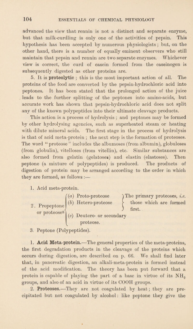 advanced the view that rennin is not a distinct and separate enzyme, but that milk-curdling is only one of the activities of pepsin. This hypothesis has been accepted by numerous physiologists; but, on the other hand, there is a number of equally eminent observers who still maintain that pepsin and rennin are two separate enzymes. Whichever view is correct, the curd of casein formed from the caseinogen is subsequently digested as other proteins are. 5. It is proteolytic ; this is the most important action of all. The proteins of the food are converted by the pepsin-hydrochloric acid into peptones. It has been stated that the prolonged action of the juice leads to the further splitting of the peptones into amino-acids, but accurate work has shown that pepsin-hydrochloric acid does not split any of the known polypeptides into their ultimate cleavage products. This action is a process of hydrolysis; and peptones may be formed by other hydrolysing agencies, such as superheated steam or heating with dilute mineral acids. The first stage in the process of hydrolysis is that of acid meta-protein ; the next step is the formation of proteoses. The word “ proteose ” includes the albumoses (from albumin), globuloses (from globulin), vitelloses (from vitellin), etc. Similar substances are also formed from gelatin (gelatoses) and elastin (elastoses). Then peptone (a mixture of polypeptides) is produced. The products of digestion of protein may be arranged according to the order in which they are formed, as follows :— 1. Acid meta-protein. f (a) Proto-proteose (6) Hetero-proteose 2. Propeptone or proteoses The primary proteoses, i.e. those which are formed first. (c) Deutero- or secondary proteose. 3. Peptone (Polypeptides). 1. Acid Meta-protein.—The general properties of the meta-proteins, the first degradation products in the cleavage of the proteins which occurs during digestion, are described on p. 66. We shall find later that, in pancreatic digestion, an alkali-meta-protein is formed instead of the acid modification. The theory has been put forward that a protein is capable of playing the part of a base in virtue of its NH2 groups, and also of an acid in virtue of its COOH groups. 2. Proteoses.—They are not coagulated by heat; they are pre¬ cipitated but not coagulated by alcohol: like peptone they give the
