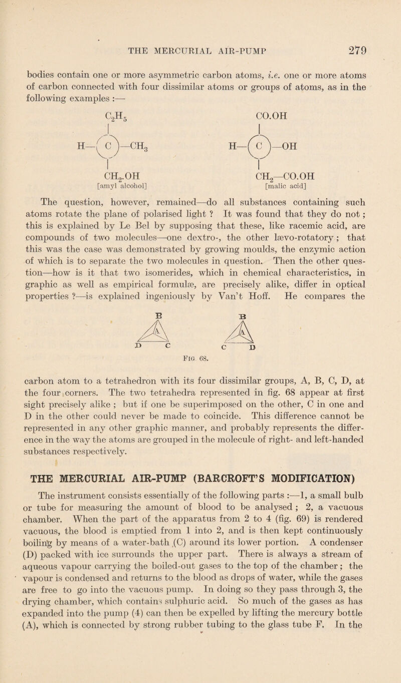 bodies contain one or more asymmetric carbon atoms, i.e. one or more atoms of carbon connected with four dissimilar atoms or groups of atoms, as in the following examples :—- c2h5 H—MI J—CH, ch2.oh ch2—co.oh [amyl alcohol] [malic acid] The question, however, remained—do all substances containing such atoms rotate the plane of polarised light ? It was found that they do not; this is explained by Le Bel by supposing that these, like racemic acid, are compounds of two molecules—-one dextro-, the other lsevo-rotatory ; that this was the case was demonstrated by growing moulds, the enzymic action of which is to separate the two molecules in question. Then the other ques¬ tion—how is it that two isomerides, which in chemical characteristics, in graphic as well as empirical formulse, are precisely alike, differ in optical properties ?—is explained ingeniously by Van’t Hoff. He compares the B :b C I> Fig. 68. carbon atom to a tetrahedron with its four dissimilar groups, A, B, C, D, at the four corners. The two tetrahedra represented in fig. 68 appear at first sight precisely alike ; but if one be superimposed on the other, C in one and D in the other could never be made to coincide. This difference cannot be represented in any other graphic manner, and probably represents the differ¬ ence in the way the atoms are grouped in the molecule of right- and left-handed substances respectively. THE MERCURIAL AIR-PUMP (BARCROFT’S MODIFICATION) The instrument consists essentially of the following parts :—1, a small bulb or tube for measuring the amount of blood to be analysed ; 2, a vacuous chamber. When the part of the apparatus from 2 to 4 (fig. 69) is rendered vacuous, the blood is emptied from 1 into 2, and is then kept continuously boiling; by means of a water-bath (C) around its lower portion. A condenser (D) packed with ice surrounds the upper part. There is always a stream of aqueous vapour carrying the boiled-out gases to the top of the chamber; the vapour is condensed and returns to the blood as drops of water, while the gases are free to go into the vacuous pump. In doing so they pass through 3, the drying chamber, which contains sulphuric acid. So much of the gases as has expanded into the pump (4) can then be expelled by lifting the mercury bottle (A), which is connected by strong rubber tubing to the glass tube F, In the