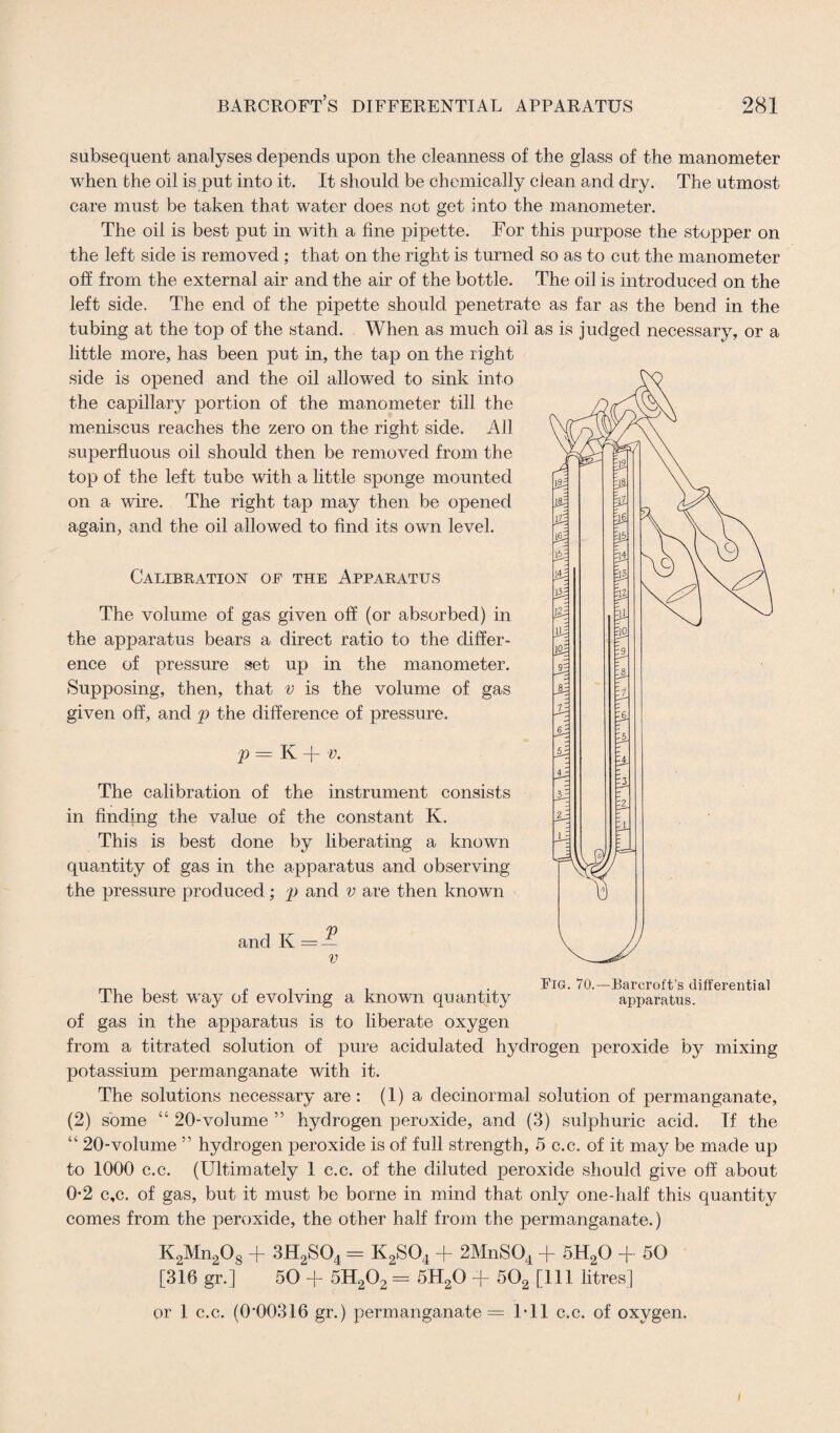 subsequent analyses depends upon the cleanness of the glass of the manometer when the oil is put into it. It should be chemically dean and dry. The utmost care must be taken that water does not get into the manometer. The oil is best put in with a fine pipette. For this purpose the stopper on the left side is removed ; that on the right is turned so as to cut the manometer off from the external air and the air of the bottle. The oil is introduced on the left side. The end of the pipette should penetrate as far as the bend in the tubing at the top of the stand. When as much oil as is judged necessary, or a little more, has been put in, the tap on the right side is opened and the oil allowed to sink into the capillary portion of the manometer till the meniscus reaches the zero on the right side. All superfluous oil should then be removed from the top of the left tube with a little sponge mounted on a wire. The right tap may then be opened again, and the oil allowed to find its own level. Calibration of the Apparatus The volume of gas given off (or absorbed) in the apparatus bears a direct ratio to the differ¬ ence of pressure set up in the manometer. Supposing, then, that v is the volume of gas given off, and p the difference of pressure. p — K + v. The calibration of the instrument consists in finding the value of the constant K, This is best done by liberating a known quantity of gas in the apparatus and observing the pressure produced; p and v are then known and K = — v The best way of evolving a known quantity of gas in the apparatus is to liberate oxygen from a titrated solution of pure acidulated hydrogen peroxide by mixing potassium permanganate with it. The solutions necessary are : (1) a decinormal solution of permanganate, (2) some “ 20-volume ” hydrogen peroxide, and (3) sulphuric acid. Tf the “ 20-volume ” hydrogen peroxide is of full strength, 5 c.c. of it may be made up to 1000 c.c. (Ultimately 1 c.c. of the diluted peroxide should give off about 0-2 c,c. of gas, but it must be borne in mind that only one-half this quantity comes from the peroxide, the other half from the permanganate.) K2Mn208 + 3H2S04 = K2S04 + 2MnS04 + 5H20 + 50 [316 gr.] 50 + 5H202 = 5H20 + 502 [111 litres] or 1 c.c. (0‘00316 gr.) permanganate = Ml c.c. of oxygen. FlG. 70.—Barcroft’s differential apparatus. /