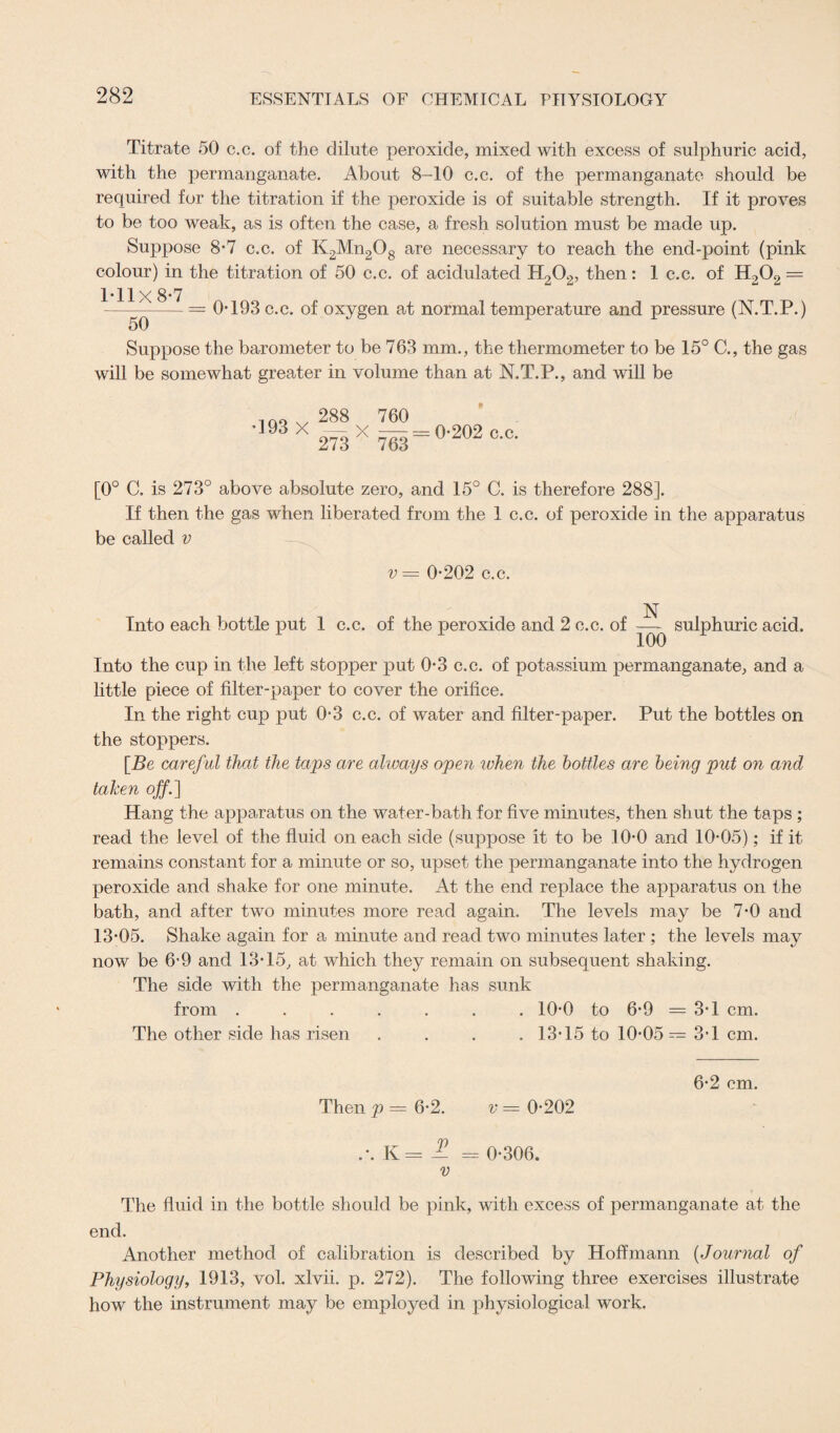 Titrate 50 c.c. of the dilute peroxide, mixed with excess of sulphuric acid, with the permanganate. About 8-10 c.c. of the permanganate should be required for the titration if the peroxide is of suitable strength. If it proves to be too weak, as is often the case, a fresh solution must be made up. Suppose 8-7 c.c. of K2Mn208 are necessary to reach the end-point (pink colour) in the titration of 50 c.c. of acidulated H202, then: 1 c.c. of H202 = 1*11x8*7 ---= 0*193 c.c. of oxygen at normal temperature and pressure (N.T.P.) 50 Suppose the barometer to be 763 mm., the thermometer to be 15° C., the gas will be somewhat greater in volume than at N.T.P., and will be *193 X 288 273 X 760 — = 0*202 c.c. [0° C. is 273° above absolute zero, and 15° C. is therefore 288]. If then the gas when liberated from the 1 c.c. of peroxide in the apparatus be called v v = 0*202 c.c. Into each bottle put 1 c.c. of the peroxide and 2 c.c. of sulphuric acid. Into the cup in the left stopper put 0*3 c.c. of potassium permanganate, and a little piece of filter-paper to cover the orifice. In the right cup put 0*3 c.c. of water and filter-paper. Put the bottles on the stoppers. [Be careful that the taps are always open when the bottles are being put on and taken off.] Hang the apparatus on the water-bath for five minutes, then shut the taps ; read the level of the fluid on each side (suppose it to be 10*0 and 10*05); if it remains constant for a minute or so, upset the permanganate into the hydrogen peroxide and shake for one minute. At the end replace the apparatus on the bath, and after two minutes more read again. The levels may be 7*0 and 13*05. Shake again for a minute and read two minutes later ; the levels may now be 6*9 and 13*15, at which they remain on subsequent shaking. The side with the permanganate has sunk from ....... 10*0 to 6*9 =3*1 cm. The other side has risen .... 13*15 to 10*05= 3*1 cm. 6*2 cm. Then p = 6*2. v = 0*202 .\K=-^ = 0*306. v The fluid in the bottle should be pink, with excess of permanganate at the end. Another method of calibration is described by Hoffmann (Journal of Physiology, 1913, vol. xlvii. p. 272). The following three exercises illustrate how the instrument may be employed in physiological work.