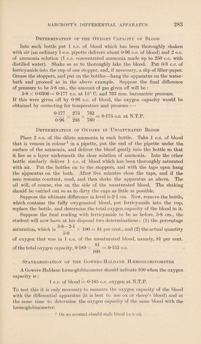 Determination of the Oxygen Capacity of Blood Into each bottle put 1 c.c. of blood which has been thoroughly shaken with air (an ordinary 1-c.c. pipette delivers about 096 c.c. of blood) and 2 c.c. of ammonia solution (1 c.c. concentrated ammonia made up to 250 c.c. with distilled water). Shake so as to thoroughly lake the blood. Put 0*3 c.c. of ferricyanide into the cup of one stopper, and, if necessary, a slip of filter-paper. Grease the stoppers, and put on the bottles—hang the apparatus on the water- bath and proceed as in the above example. Suppose the final difference of pressure to be 5-8 cm., the amount of gas given off will be : 5*8 X 0-0306= 0-177 c.c. at 15° C. and 763 mm. barometric pressure. If this were given off by 0-96 c.c. of blood, the oxygen capacity would be obtained by correcting for temperature and pressure :— 0-177 273 <>96 X 288 X — = 0-175 c.c. at N.T.P. ' 760 Determination of Oxygen in Unsaturated Blood Place 2 c.c. of the dilute ammonia in each bottle. Take 1 c.c. of blood that is venous in colour 1 in a pipette, put the end of the pipette under the surface of the ammonia, and deliver the blood gently into the bottle so that it lies as a layer underneath the clear solution of ammonia. Into the other bottle similarly deliver 1 c.c. of blood which has been thoroughly saturated with air. Put the bottles on to the stoppers, and with the taps open hang the apparatus on the bath. After five minutes close the taps, and if the zero remains constant, read, and then shake the apparatus as above. The oil will, of course, rise on the side of the unsaturated blood. The shaking should be carried out so as to dirty the cups as little as possible. Suppose the ultimate difference in level is 2-1 cm. Now, remove the bottle, which contains the fully oxygenated blood, put ferricyanide into the cup, replace the bottle, and determine the total oxygen capacity of the blood in it. Suppose the final reading with ferricyanide to be as before, 5-8 cm., the student will now have at his disposal two determinations: (1) the percentage saturation, which is 5-8—-2-1 5>T X 100 = 81 per cent., and (2) the actual quantity of oxygen that was in 1 c.c. of the unsaturated blood, namely, 81 per cent. 81 of the total oxygen capacity, 0-189 X — = 0-153 c.c. Standardisation of the Gowers-Haldane Hahmoglobinometer A Gowers-Haldane hsemoglobinometer should indicate 100 when the oxygen capacity is : ^ 1 c.c. of blood = 0-185 c.c. oxygen at N.T.P. To test this it is only necessary to measure the oxygen capacity of the blood with the differentia] apparatus (it is best to use ox or sheep’s blood) and at the same time to determine the oxygen capacity of the same blood with the hsemoglobinometer. 1 On no account should stale blood le used.