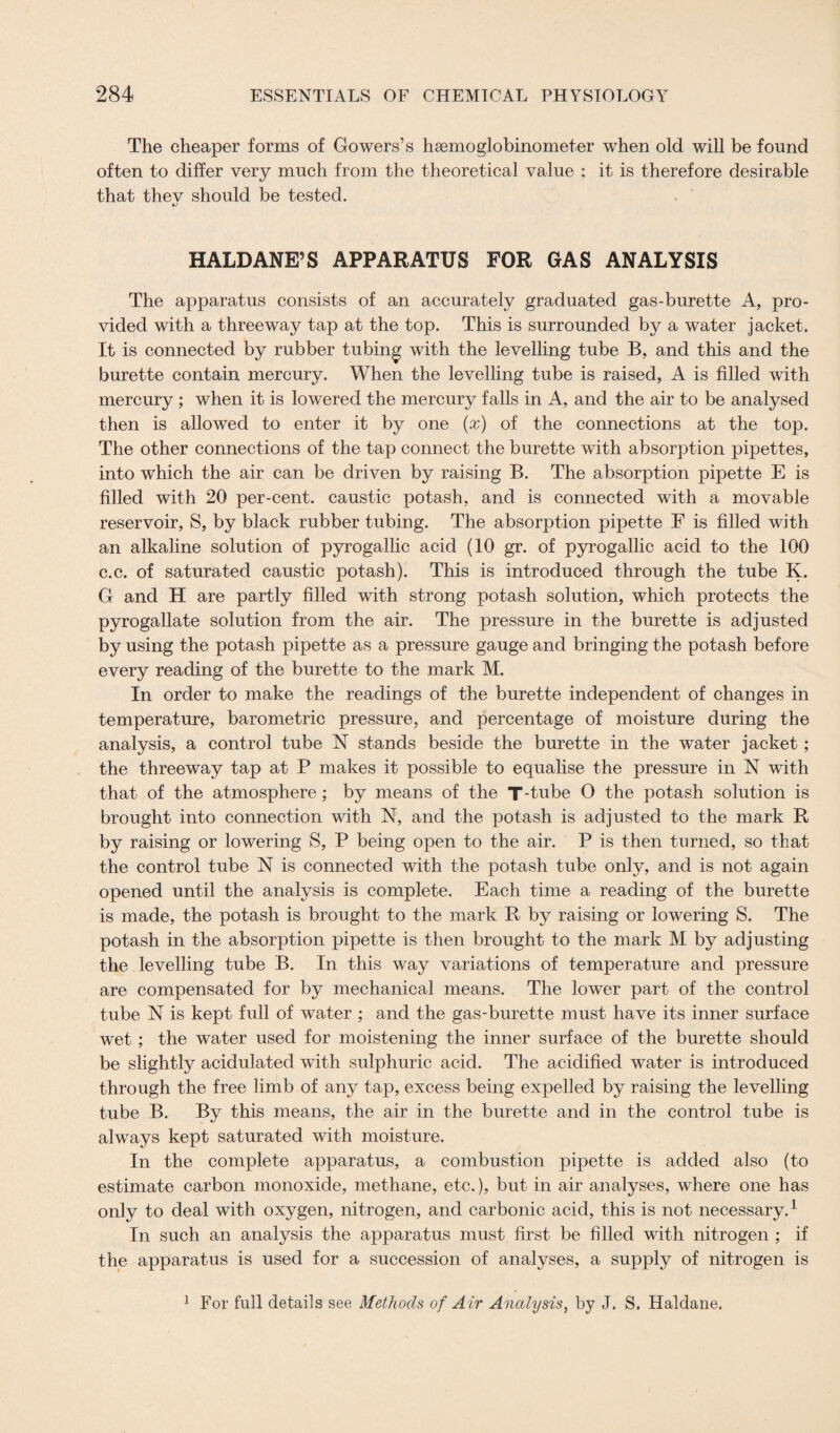 The cheaper forms of Gowers’s hsemoglobinometer when old will be found often to differ very much from the theoretical value ; it is therefore desirable that thev should be tested. HALDANE’S APPARATUS FOR GAS ANALYSIS The apparatus consists of an accurately graduated gas-burette A, pro¬ vided with a three way tap at the top. This is surrounded by a water jacket. It is connected by rubber tubing with the levelling tube B, and this and the burette contain mercury. When the levelling tube is raised, A is filled with mercury ; when it is lowered the mercury falls in A, and the air to be analysed then is allowed to enter it by one (x) of the connections at the top. The other connections of the tap connect the burette with absorption pipettes, into which the air can be driven by raising B. The absorption pipette E is filled with 20 per-cent, caustic potash, and is connected with a movable reservoir, S, by black rubber tubing. The absorption pipette F is filled with an alkaline solution of pyrogallic acid (10 gr. of pyrogallic acid to the 100 c.c. of saturated caustic potash). This is introduced through the tube K. G and H are partly filled with strong potash solution, which protects the pyrogallate solution from the air. The pressure in the burette is adjusted by using the potash pipette as a pressure gauge and bringing the potash before every reading of the burette to the mark M. In order to make the readings of the burette independent of changes in temperature, barometric pressure, and percentage of moisture during the analysis, a control tube N stands beside the burette in the water jacket; the threeway tap at P makes it possible to equalise the pressure in N with that of the atmosphere; by means of the T-tube 0 the potash solution is brought into connection with N, and the potash is adjusted to the mark R by raising or lowering S, P being open to the air. P is then turned, so that the control tube N is connected with the potash tube only, and is not again opened until the analysis is complete. Each time a reading of the burette is made, the potash is brought to the mark R by raising or lowering S. The potash in the absorption pipette is then brought to the mark M by adjusting the levelling tube B. In this way variations of temperature and pressure are compensated for by mechanical means. The lower part of the control tube N is kept full of water ; and the gas-burette must have its inner surface wet ; the water used for moistening the inner surface of the burette should be slightly acidulated with sulphuric acid. The acidified water is introduced through the free limb of any tap, excess being expelled by raising the levelling tube B. By this means, the air in the burette and in the control tube is always kept saturated with moisture. In the complete apparatus, a combustion pipette is added also (to estimate carbon monoxide, methane, etc.), but in air analyses, where one has only to deal with oxygen, nitrogen, and carbonic acid, this is not necessary.1 In such an analysis the apparatus must first be filled with nitrogen ; if the apparatus is used for a succession of analyses, a supply of nitrogen is 1 For full details see Methods of A ir Analysis, by J. S. Haldane.