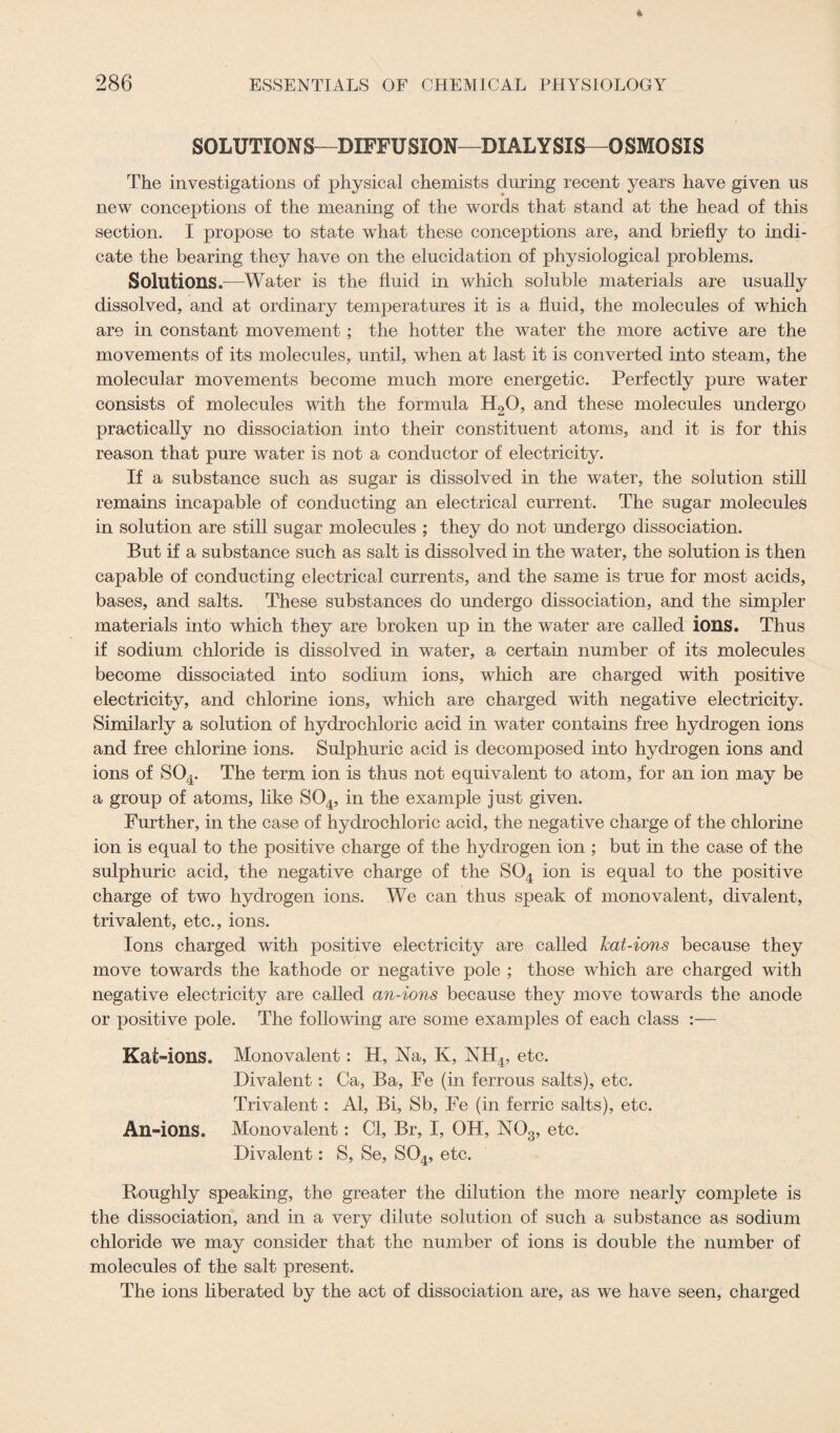 SOLUTIONS—DIFFUSION—DIALYSIS—OSMOSIS The investigations of physical chemists during recent years have given us new conceptions of the meaning of the words that stand at the head of this section. I propose to state what these conceptions are, and briefly to indi¬ cate the bearing they have on the elucidation of physiological problems. Solutions.—Water is the fluid in which soluble materials are usually dissolved, and at ordinary temperatures it is a fluid, the molecules of which are in constant movement; the hotter the water the more active are the movements of its molecules, until, when at last it is converted into steam, the molecular movements become much more energetic. Perfectly pure water consists of molecules with the formula H20, and these molecules undergo practically no dissociation into their constituent atoms, and it is for this reason that pure water is not a conductor of electricity. If a substance such as sugar is dissolved in the water, the solution still remains incapable of conducting an electrical current. The sugar molecules in solution are still sugar molecules ; they do not undergo dissociation. But if a substance such as salt is dissolved in the water, the solution is then capable of conducting electrical currents, and the same is true for most acids, bases, and salts. These substances do undergo dissociation, and the simpler materials into which they are broken up in the water are called ions. Thus if sodium chloride is dissolved in water, a certain number of its molecules become dissociated into sodium ions, which are charged with positive electricity, and chlorine ions, which are charged with negative electricity. Similarly a solution of hydrochloric acid in water contains free hydrogen ions and free chlorine ions. Sulphuric acid is decomposed into hydrogen ions and ions of S04. The term ion is thus not equivalent to atom, for an ion may be a group of atoms, like S04, in the example just given. Further, in the case of hydrochloric acid, the negative charge of the chlorine ion is equal to the positive charge of the hydrogen ion ; but in the case of the sulphuric acid, the negative charge of the S04 ion is equal to the positive charge of two hydrogen ions. We can thus speak of monovalent, divalent, trivalent, etc., ions. Ions charged with positive electricity are called hat-ions because they move towards the kathode or negative pole ; those which are charged with negative electricity are called an-ions because they move towards the anode or positive pole. The following are some examples of each class :— Kat-ions. Monovalent: H, Na, K, NH4, etc. Divalent: Ca, Ba, Fe (in ferrous salts), etc. Trivalent: Al, Bi, Sb, Fe (in ferric salts), etc. An -ions. Monovalent: Cl, Br, I, OH, N03, etc. Divalent: S, Se, S04, etc. Roughly speaking, the greater the dilution the more nearly complete is the dissociation, and in a very dilute solution of such a substance as sodium chloride we may consider that the number of ions is double the number of molecules of the salt present. The ions liberated by the act of dissociation are, as we have seen, charged