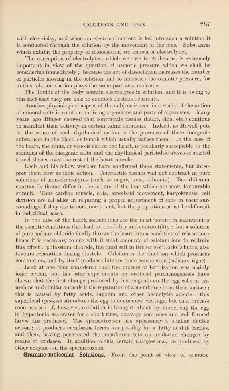 with electricity, and when an electrical current is led into such a solution it is conducted through the solution by the movement of the ions. Substances which exhibit the property of dissociation are known as electrolytes. The conception of electrolytes, which we owe to Arrhenius, is extremely important in view of the question of osmotic pressure which we shall be considering immediately ; because the act of dissociation increases the number of particles moving in the solution and so increases the osmotic pressure, for in this relation the ion plays the same part as a molecule. The liquids of the body contain electrolytes in solution, and it is owing to this fact that they are able to conduct electrical currents. Another physiological aspect of the subject is seen in a study of the action of mineral salts in solution on living organisms and parts of organisms. Many years ago Ringer showed that contractile tissues (heart, cilia, etc.) continue to manifest their activity in certain saline solutions. Indeed, as Howell puts it, the cause of such rhythmical action is the presence of these inorganic substances in the blood or lymph which usually bathes them. In the case of the heart, the sinus, or venous end of the heart, is peculiarly susceptible to the stimulus of the inorganic salts, and the rhythmical peristaltic w'aves so started travel thence over the rest of the heart muscle. Loeb and his fellow workers have confirmed these statements, but inter¬ pret them now as ionic action. Contractile tissues will not contract in pure solutions of non-electrolytes (such as sugar, urea, albumin). But different contractile tissues differ in the nature of the ions which are most favourable stimuli. Thus cardiac muscle, cilia, amoeboid movement, karyokinesis, cell division are all alike in requiring a proper adjustment of ions in their sur¬ roundings if they are to continue to act, but the proportions must be different in individual cases. In the case of the heart, sodium ions are the most potent in maintaining the osmotic conditions that lead to irritability and contractility; but a solution of pure sodium chloride finally throws the heart into a condition of relaxation : hence it is necessary to mix with it small amounts of calcium ions to restrain this effect; potassium chloride, the third salt in Ringer’s or Locke’s fluids, also favours relaxation during diastole. Calcium is the chief ion which produces contraction, and by itself produces intense tonic contraction (calcium rigor). Loeb at one time considered that the process of fertilisation was mainly ionic action, but his later experiments on artificial parthenogenesis have shown that the first change produced by his reagents on the egg-cells of sea urchins and similar animals is the separation of a membrane from their surface ; this is caused by fatty acids, saponin and other haemolytic agents : this superficial cytolysis stimulates the egg to commence cleavage, but that process soon ceases ; if, however, oxidation is brought about by immersing the egg in hypertonic sea-water for a short time, cleavage continues and well-formed larvae are produced. The spermatozoon has apparently a similar double action; it produces membrane formation possibly by a fatty acid it carries, and then, having penetrated the membrane, sets up oxidation changes by means of oxidases. In addition to this, certain changes may be produced by other enzymes in the spermatozoon. Gramme-molecular Solutions.—From the point of view of osmotic
