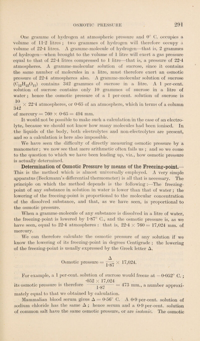 One gramme of hydrogen at atmospheric pressure and 0° C. occupies a volume of 11*2 litres ; two grammes of hydrogen will therefore occupy a volume of 22-4 litres. A gramme-molecule of hydrogen—that is, 2 grammes of hydrogen—when brought to the volume of 1 litre will exert a gas pressure equal to that of 22*4 litres compressed to 1 litre—that is, a pressure of 22-4 atmospheres. A gramme-molecular solution of sucrose, since it contains the same number of molecules in a litre, must therefore exert an osmotic pressure of 22*4 atmospheres also. A gramme-molecular solution of sucrose (C12H22On) contains 342 grammes of sucrose in a litre. A 1 per-cent, solution of sucrose contains only 10 grammes of sucrose in a litre of water ; hence the osmotic pressure of a 1 per-cent, solution of sucrose is X 22'4 atmospheres, or 0-65 of an atmosphere, which in terms of a column of mercury = 760 X 0-65 = 494 mm. It would not be possible to make such a calculation in the case of an electro¬ lyte, because we should not know how many molecules had been ionised. In the liquids of the body, both electrolytes and non-electrolytes are present, and so a calculation is here also impossible. We have seen the difficulty of directly measuring osmotic pressure by a manometer ; we now see that mere arithmetic often fails us ; and so we come to the question to which we have been leading up, viz., how osmotic pressure is actually determined. Determination of Osmotic Pressure by means of the Freezing-point.— This is the method which is almost universally employed. A very simple apparatus (Beckmann’s differential thermometer) is all that is necessary. The principle on which the method depends is the following :—The freezing- point of any substance in solution in water is lower than that of water ; the lowering of the freezing-point is proportional to the molecular concentration of the dissolved substance, and that, as we have seen, is proportional to the osmotic pressure. When a gramme-molecule of any substance is dissolved in a litre of water, the freezing-point is lowered by 1-87° C., and the osmotic pressure is, as we have seen, equal to 22-4 atmospheres : that is, 22*4 X 760= 17,024 mm. of mercury. We can therefore calculate the osmotic pressure of any solution if we know the lowering of its freezing-point in degrees Centigrade ; the lowering of the freezing-point is usually expressed by the Greek letter A. A Osmotic pressure = X 17,024. 1*0 / For example, a 1 per-cent, solution of sucrose would freeze at —0-052° C. ; its osmotic pressure is therefore •052 X 17,024 1-87 = 473 mm., a number approxi¬ mately equal to that we obtained by calculation. Mammalian blood serum gives A = 0-56° C. A 0-9 per-cent, solution of sodium chloride has the same A ; hence serum and a 0-9 per-cent, solution of common salt have the same osmotic pressure, or are isotonic. The osmotic