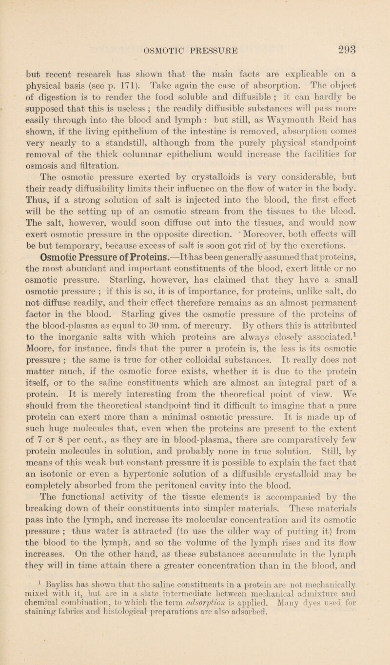 but recent research has shown that the main facts are explicable on a physical basis (see p. 171). Take again the case of absorption. The object of digestion is to render the food soluble and diffusible ; it can hardly be supposed that this is useless ; the readily diffusible substances will pass more easily through into the blood and lymph : but still, as Waymouth Reid has shown, if the living epithelium of the intestine is removed, absorption comes very nearly to a standstill, although from the purely physical standpoint removal of the thick columnar epithelium would increase the facilities for osmosis and filtration. The osmotic pressure exerted by crystalloids is very considerable, but their ready diffusibility limits their influence on the flow of water in the body. Thus, if a strong solution of salt is injected into the blood, the first effect will be the setting up of an osmotic stream from the tissues to the blood. The salt, however, would soon diffuse out into the tissues, and would now exert osmotic pressure in the opposite direction. Moreover, both effects will be but temporary, because excess of salt is soon got rid of by the excretions. Osmotic Pressure of Proteins.—-It has been generally assumed that proteins, the most abundant and important constituents of the blood, exert little or no osmotic pressure. Starling, however, has claimed that they have a small osmotic pressure ; if this is so, it is of importance, for proteins, unlike salt, do not diffuse readily, and their effect therefore remains as an almost permanent factor in the blood. Starling gives the osmotic pressure of the proteins of the blood-plasma as equal to 30 mm. of mercury. By others this is attributed to the inorganic salts with which proteins are always closely associated.1 Moore, for instance, finds that the purer a protein is, the less is its osmotic pressure ; the same is true for other colloidal substances. It really does not matter much, if the osmotic force exists, whether it is due to the protein itself, or to the saline constituents which are almost an integral part of a protein. It is merely interesting from the theoretical point of view. We should from the theoretical standpoint find it difficult to imagine that a pure protein can exert more than a minimal osmotic pressure. It is made up of such huge molecules that, even when the proteins are present to the extent of 7 or 8 per cent., as they are in blood-plasma, there are comparatively few protein molecules in solution, and probably none in true solution. Still, by means of this weak but constant pressure it is possible to explain the fact that an isotonic or even a hypertonic solution of a diffusible crystalloid may be completely absorbed from the peritoneal cavity into the blood. The functional activity of the tissue elements is accompanied by the breaking down of their constituents into simpler materials. These materials pass into the lymph, and increase its molecular concentration and its osmotic pressure ; thus water is attracted (to use the older way of putting it) from the blood to the lymph, and so the volume of the lymph rises and its flow increases. On the other hand, as these substances accumulate in the lymph they will in time attain there a greater concentration than in the blood, and 1 Bayliss has shown that the saline constituents in a protein are not mechanically mixed with it, but are in a state intermediate between mechanical admixture and chemical combination, to which the term adsorption is applied. M;my dyes used for staining fabrics and histological preparations are also adsorbed.