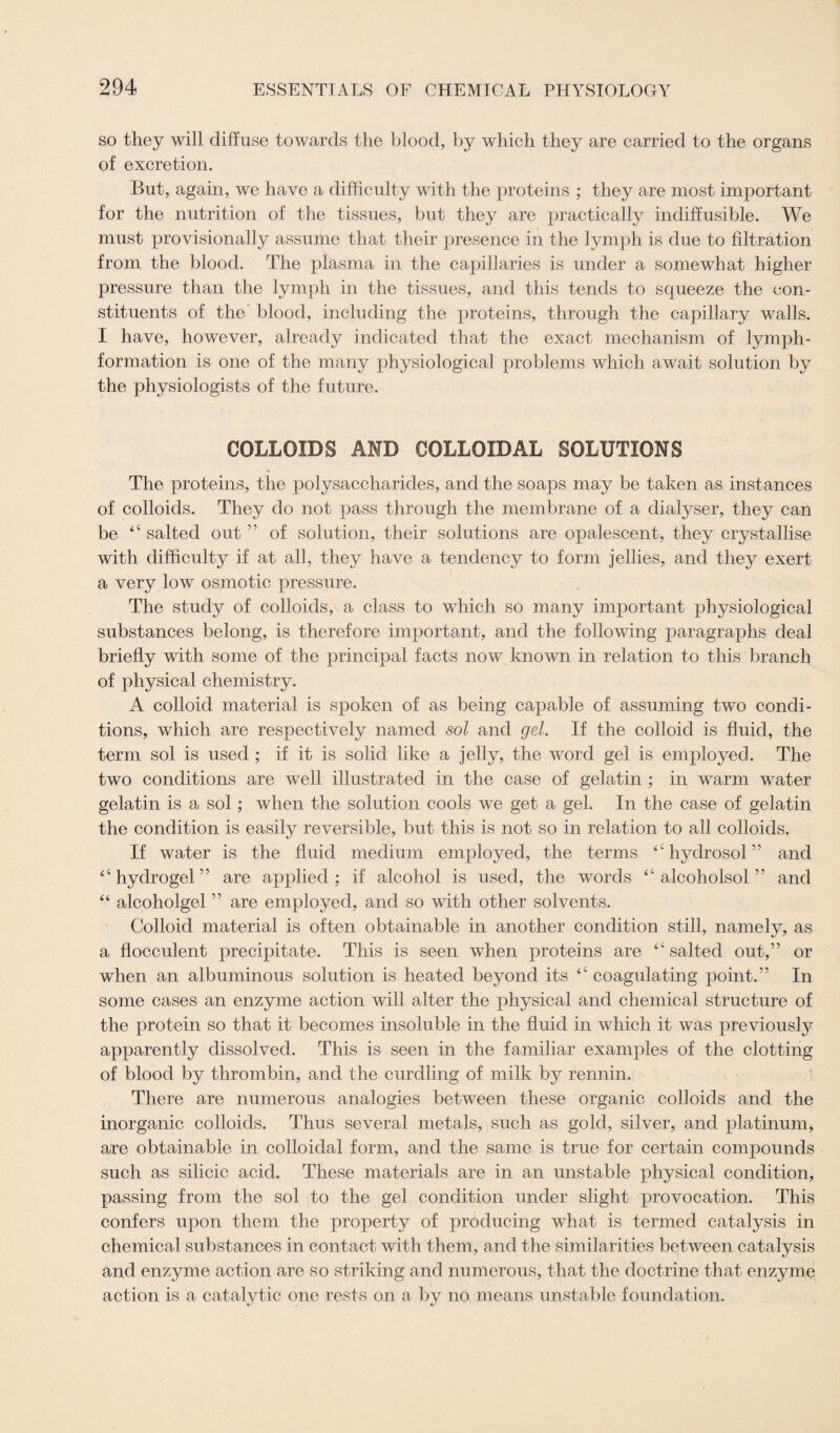 so they will diffuse towards the blood, by which they are carried to the organs of excretion. But, again, we have a difficulty with the proteins ; they are most important for the nutrition of the tissues, but they are practically indiffusible. We must provisionally assume that their presence in the lymph is due to filtration from the blood. The plasma in the capillaries is under a somewhat higher pressure than the lymph in the tissues, and this tends to squeeze the con¬ stituents of the blood, including the proteins, through the capillary walls. I have, however, already indicated that the exact mechanism of lymph- formation is one of the many physiological problems which await solution by the physiologists of the future. COLLOIDS AMD COLLOIDAL SOLUTIONS The proteins, the polysaccharides, and the soaps may be taken as instances of colloids. They do not pass through the membrane of a dialyser, they can be “ salted out ” of solution, their solutions are opalescent, they crystallise with difficulty if at all, they have a tendency to form jellies, and they exert a very low osmotic pressure. The study of colloids, a class to which so many important physiological substances belong, is therefore important, and the following paragraphs deal briefly with some of the principal facts now known in relation to this branch of physical chemistry. A colloid material is spoken of as being capable of assuming two condi¬ tions, which are respectively named sol and gel. If the colloid is fluid, the term sol is used ; if it is solid like a jelly, the word gel is employed. The two conditions are well illustrated in the case of gelatin ; in warm water gelatin is a sol; when the solution cools we get a gel. In the case of gelatin the condition is easily reversible, but this is not so in relation to all colloids. If water is the fluid medium employed, the terms “hydrosol” and “hydrogel” are applied; if alcohol is used, the words “ alcoholsol ” and “ alcoholgel ” are employed, and so with other solvents. Colloid material is often obtainable in another condition still, namely, as a flocculent precipitate. This is seen when proteins are “salted out,” or when an albuminous solution is heated beyond its “ coagulating point.” In some cases an enzyme action will alter the physical and chemical structure of the protein so that it becomes insoluble in the fluid in which it was previously apparently dissolved. This is seen in the familiar examples of the clotting of blood by thrombin, and the curdling of milk by rennin. There are numerous analogies between these organic colloids and the inorganic colloids. Thus several metals, such as gold, silver, and platinum, are obtainable in colloidal form, and the same is true for certain compounds such as silicic acid. These materials are in an unstable physical condition, passing from the sol to the gel condition under slight provocation. This confers upon them the property of producing what is termed catalysis in chemical substances in contact with them, and the similarities between catalysis and enzyme action are so striking and numerous, that the doctrine that enzyme action is a catalytic one rests on a by no means unstable foundation.