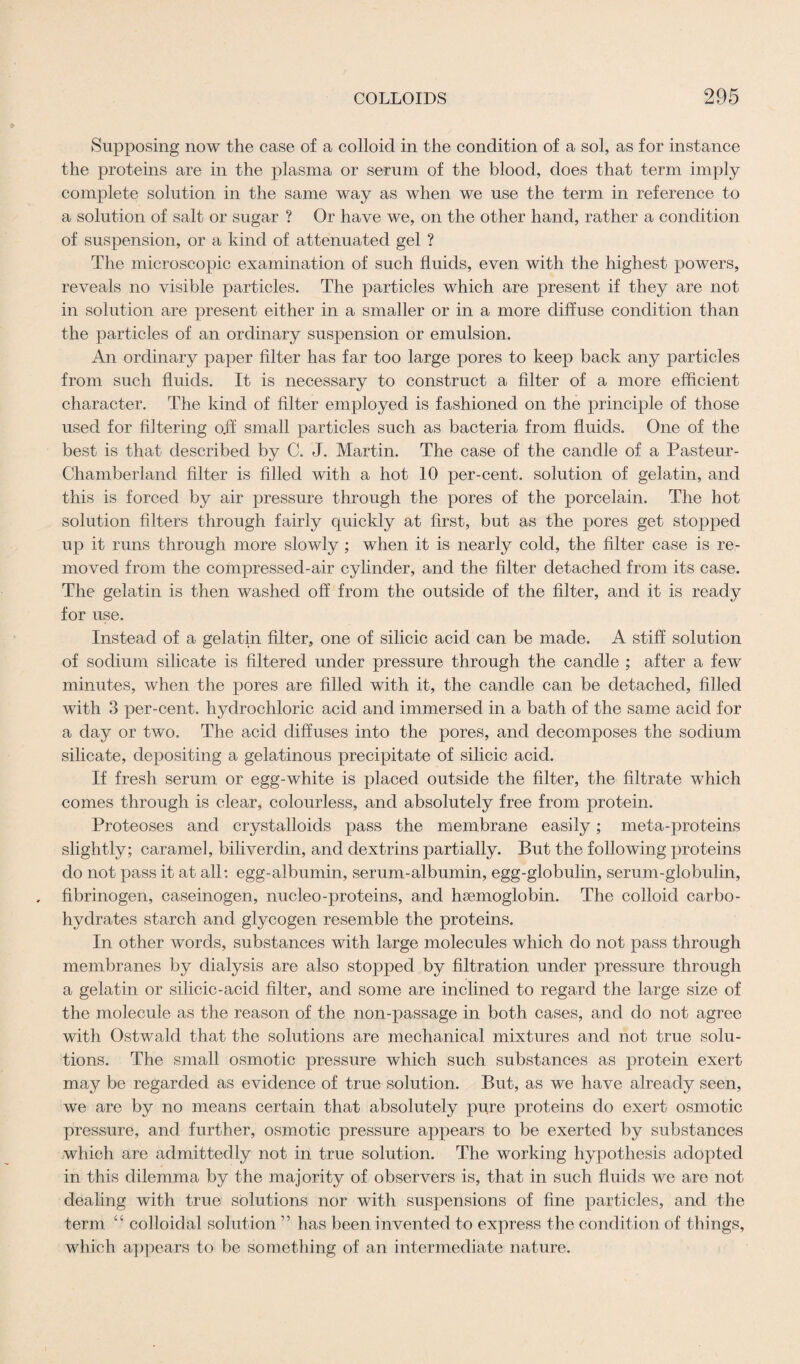 Supposing now the case of a colloid in the condition of a sol, as for instance the proteins are in the plasma or serum of the blood, does that term imply complete solution in the same way as when we use the term in reference to a solution of salt or sugar ? Or have we, on the other hand, rather a condition of suspension, or a kind of attenuated gel ? The microscopic examination of such fluids, even with the highest powers, reveals no visible particles. The particles which are present if they are not in solution are present either in a smaller or in a more diffuse condition than the particles of an ordinary suspension or emulsion. An ordinary paper filter has far too large pores to keep back any particles from such fluids. It is necessary to construct a filter of a more efficient character. The kind of filter employed is fashioned on the principle of those used for filtering off small particles such as bacteria from fluids. One of the best is that described by C. J. Martin. The case of the candle of a Pasteur- Chamberland filter is filled with a hot 10 per-cent, solution of gelatin, and this is forced by air pressure through the pores of the porcelain. The hot solution filters through fairly quickly at first, but as the pores get stopped up it runs through more slowly ; when it is nearly cold, the filter case is re¬ moved from the compressed-air cylinder, and the filter detached from its case. The gelatin is then washed off from the outside of the filter, and it is ready for use. Instead of a gelatin filter, one of silicic acid can be made. A stiff solution of sodium silicate is filtered under pressure through the candle ; after a few minutes, when the pores are filled with it, the candle can be detached, filled with 3 per-cent, hydrochloric acid and immersed in a bath of the same acid for a day or two. The acid diffuses into the pores, and decomposes the sodium silicate, depositing a gelatinous precipitate of silicic acid. If fresh serum or egg-white is placed outside the filter, the filtrate which comes through is clear, colourless, and absolutely free from protein. Proteoses and crystalloids pass the membrane easily; meta-proteins slightly; caramel, billverdin, and dextrins partially. But the following proteins do not pass it at all; egg-albumin, serum-albumin, egg-globulin, serum-globulin, fibrinogen, caseinogen, nucleo-proteins, and haemoglobin. The colloid carbo¬ hydrates starch and glycogen resemble the proteins. In other words, substances with large molecules which do not pass through membranes by dialysis are also stopped by filtration under pressure through a gelatin or silicic-acid filter, and some are inclined to regard the large size of the molecule as the reason of the non-passage in both cases, and do not agree with Ostwald that the solutions are mechanical mixtures and not true solu¬ tions. The small osmotic pressure which such substances as protein exert may be regarded as evidence of true solution. But, as we have already seen, we are by no means certain that absolutely pure proteins do exert osmotic pressure, and further, osmotic pressure appears to be exerted by substances which are admittedly not in true solution. The working hypothesis adopted in this dilemma by the majority of observers is, that in such fluids we are not dealing with true solutions nor with suspensions of fine particles, and the term “ colloidal solution ” has been invented to express the condition of things, which appears to be something of an intermediate nature.