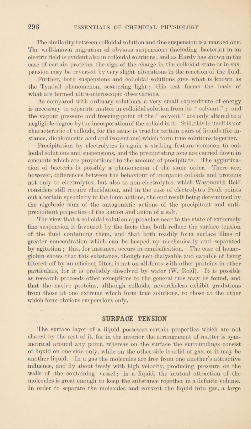 The similarity between colloidal solution and fine suspension is a marked one. The well-known migration of obvious suspensions (including bacteria) in an electric field is evident also in colloidal solutions; and as Hardy has shown in the case of certain proteins, the sign of the charge in the colloidal state or in sus¬ pension may be reversed by very slight alterations in the reaction of the fluid. Further, both suspensions and colloidal solutions give what is known as the Tyndall phenomenon, scattering light ; this test forms the basis of what are termed ultra-microscopic observations. As compared with ordinary solutions, a very small expenditure of energy is necessary to separate matter in colloidal solution from its “ solvent ” ; and the vapour pressure and freezing-point of the “ solvent ” are only altered to a negligible degree by the incorporation of the colloid in it. Still, this in itself is not characteristic of colloids, for the same is true for certain pairs of liquids (for in¬ stance, dichloracetic acid and isopentane) which form true solutions together. Precipitation by electrolytes is again a striking feature common to col¬ loidal solutions and suspensions, and the precipitating ions are carried down in amounts which are proportional to the amount of precipitate. The agglutina¬ tion of bacteria is possibly a phenomenon of the same order. There are, however, differences between the behaviour of inorganic colloids and proteins not only to electrolytes, but also to non-electrolytes, which Waymouth Reid considers still require elucidation, and in the case of electrolytes Pauli points out a certain specificity in the ionic actions, the end result being determined by the algebraic sum of the antagonistic actions of the precipitant and anti- precipitant properties of the kat-ion and anion of a salt. The view that a colloidal solution approaches near to the state of extremely fine suspension is favoured by the facts that both reduce the surface tension of the fluid containing them, and that both readily form surface films of greater concentration which can be heaped up mechanically and separated by agitation ; this, for instance, occurs in emulsification. The case of hsemo- globin shows that this substance, though non-dialysable and capable of being filtered off by an efficient filter, is not on all-fours with other proteins in other particulars, for it is probably dissolved by water (W. Reid). It is possible as research proceeds other exceptions to the general rule may be found, and that the native proteins, although colloids, nevertheless exhibit gradations from those at one extreme which form true solutions, to those at the other which form obvious suspensions only. SURFACE TENSION The surface layer of a liquid possesses certain properties which are not shared by the rest of it, for in the interior the arrangement of matter is sym¬ metrical around any point, whereas on the surface the surroundings consist of liquid on one side only, while on the other side is solid or gas, or it may be another liquid. In a gas the molecules are free from one another’s attractive influence, and fly about freely with high velocity, producing pressure on the walls of the containing vessel; in a liquid, the mutual attraction of the molecules is great enough to keep the substance together in a definite volume. In order to separate the molecules and convert the liquid into gas, a large