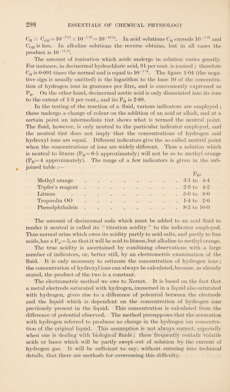 CH X COH = 10-7’07 X io~7‘07 = 10-14'14. In acid solutions CH exceeds 10~7’07 and C0h is less. In alkaline solutions the reverse obtains, but in all cases the product is 10-1414. The amount of ionisation which acids undergo in solution varies greatly. For instance, in decinormal hydrochloric acid, 91 per cent, is ionised ; therefore CH is 0-091 times the normal and is equal to 10_1 IJ4. The figure 1-04 (the nega¬ tive sign is usually omitted) is the logarithm to the base 10 of the concentra¬ tion of hydrogen ions in grammes per litre, and is conveniently expressed as PH. On the other hand, decinormal acetic acid is only dissociated into its ions to the extent of 1*3 per cent., and its PH is 2-89. In the testing of the reaction of a fluid, various indicators are employed ; these undergo a change of colour on the addition of an acid or alkali, and at a certain point an intermediate tint shows what is termed the neutral point. The fluid, however, is only neutral to the particular indicator employed, and the neutral tint does not imply that the concentrations of hydrogen and hydroxyl ions are equal. Different indicators give the so-called neutral point when the concentrations of ions are widely different. Thus a solution which is neutral to litmus (PH=6-5 approximately) will not be so to methyl orange (Ph=4 approximately). The range of a few indicators is given in the sub¬ joined table :— Methyl orange Topfer’s reagent Litmus Tropseolin 00 Phenolphthalein 3-1 to 4-4 2-9 to 4-2 5-0 to 8-0 1-4 to 2-6 8-3 to 10-0 The amount of decinormal soda which must be added to an acid fluid to render it neutral is called its “ titration acidity ” to the indicator employed. Thus normal urine which owes its acidity partly to acid salts, and partly to free acids, has aPH=5, so that it will be acid to litmus, but alkaline to methyl orange. The true acidity is ascertained by combining observations with a large number of indicators, or, better still, by an electrometric examination of the fluid. It is only necessary to estimate the concentration of hydrogen ions ; the concentration of hydroxyl ions can always be calculated, because, as already stated, the product of the two is a constant. The electrometric method we owe to Nernst. It is based on the fact that a metal electrode saturated with hydrogen, immersed in a liquid also saturated with hydrogen, gives rise to a difference of potential between the electrode and the liquid which is dependent on the concentration of hydrogen ions previously present in the liquid. This concentration is calculated from the difference of potential observed. The method presupposes that the saturation with hydrogen referred to produces no change in the hydrogen ion concentra¬ tion of the original liquid. This assumption is not always correct, especially when one is dealing with biological fluids ; these frequently contain volatile acids or bases which will be partly swept out of solution by the current of hydrogen gas. It will be sufficient to say, without entering into technical details, that there are methods for overcoming this difficulty.