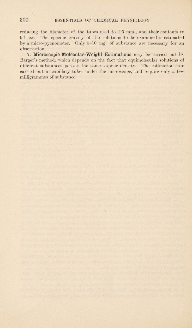 reducing the diameter of the tubes used to 1*5 mm., and their contents to 0‘1 c.c. The specific gravity of the solutions to be examined is estimated by a micro-pycnometer. Only 5-10 mg. of substance are necessary for an observation. 7. Microscopic Molecular-Weight Estimations may be carried out by Barger’s method, which depends on the fact that equimolecular solutions of different substances possess the same vapour density. The estimations are carried out in capillary tubes under the microscope, and require only a few milligrammes of substance.