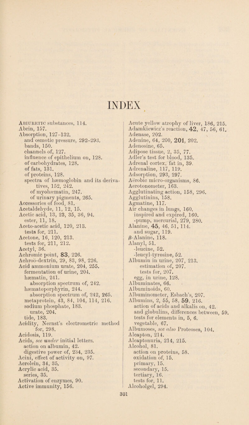 INDEX Abiuretic substances, 114. Abrin, 157. Absorption, 127-132. and osmotic pressure, 292-293. bands, 150. channels of, 127. influence of epithelium on, 128. of carbohydrates, 128. of fats, 131. of proteins, 128. spectra of lisemoglobin and its deriva¬ tives, 152, 242. of myohsematin, 247. of urinary pigments, 265. Accessories of food, 81. Acetaldehyde, 11, 12, 15. Acetic acid, 13, 23, 35, 36, 94. ester, 11, 18. Aceto-acetic acid, 120, 213. tests for, 211. Acetone, 16, 120, 213. tests for, 211, 212. Acetyl, 36. Achromic point, 83, 226. Achroo-dextrin, 29, 83, 98, 226. Acid ammonium urate, 204, 255. fermentation of urine, 204. liaematin, 241. absorption spectrum of, 242. hsematoporphyrin, 244. absorption spectrum of, 242, 265. metaprotein, 43, 84, 104, 114, 216. sodium phosphate, 183. urate, 204. tide, 183. Acidity, Nernst’s electrometric method for, 298. Acidosis, 119. Acids, see under initial letters, action on albumin, 42. digestive power of, 234, 235. Acini, effect of activity on, 97. Acrolein, 34, 35. Acrylic acid, 35. series, 35. Activation of enzymes, 90. Active immunity, 156. Acute yellow atrophy of liver, 186, 215. Adamkiewicz’s reaction, 42, 47, 56, 61. Adenase, 202. Adenine, 64, 200, 201, 202. Adenosine, 65. Adipose tissue, 2, 35, 77. Adler’s test for blood, 135. Adrenal cortex, fat in, 39. Adrenaline, 117, 119. Adsorption, 293, 297. Aerobic micro-organisms, 86. Aerotonometer, 163. Agglutinating action, 158, 296. Agglutinins, 158. Agmatine, 117. Air changes in lungs, 160. inspired and expired, 160. -pump, mercurial, 279, 280. Alanine, 45, 46, 51, 114. and sugar, 119. /3-Alanine, 118. Alanyl, 51. -leucine, 52. -leucyl-tyrosine, 52. Albumin in urine, 207, 213. estimation of, 207. tests for, 207. egg, in urine, 128. Albuminates, 66. Albuminoids, 60. Albuminometer, Esbach’s, 207. Albumins, 2, 55, 58, 59, 216. action of acids and alkalis on, 42. and globulins, differences between, 59. tests for elements in, 5, 6. vegetable, 67. Albumoses, see also Proteoses, 104. Alcapton, 214. Alcaptonuria, 214, 215. Alcohol, 81. action on proteins, 58. oxidation of, 15. primary, 15. secondary, 15. tertiary, 16. tests for, 11. Alcoholgel, 294.