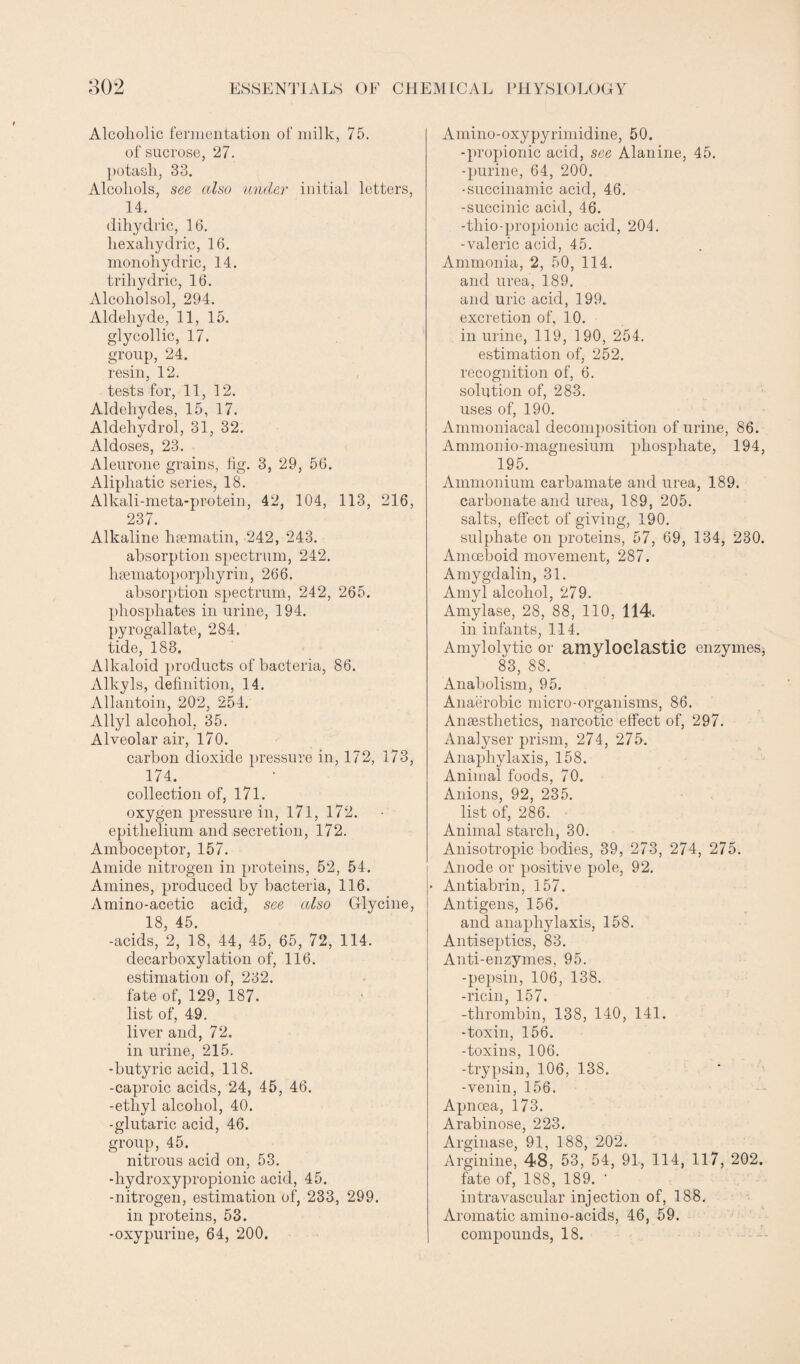 Alcoholic fermentation of milk, 75. of sucrose, 27. potash, 33. Alcohols, see also under initial letters, 14. dihydric, 16. liexahydric, 16. monohydric, 14. triliydric, 16. Alcoliolsol, 294. Aldehyde, 11, 15. glycollic, 17. group, 24. resin, 12. tests for, 11, 12. Aldehydes, 15, 17. Aldehydrol, 31, 32. Aldoses, 23. Aleurone grains, iig. 3, 29, 56. Aliphatic series, 18. Alkali-meta-protein, 42, 104, 113, 216, 237. Alkaline hsematin, 242, 243. absorption spectrum, 242. haematoporphy rin, 266. absorption spectrum, 242, 265. phosphates in urine, 194. pyrogallate, 284. tide, 183. Alkaloid products of bacteria, 86. Alkyls, delinition, 14. Allantoin, 202, 254. Allyl alcohol, 35. Alveolar air, 170. carbon dioxide pressure in, 172, 173, 174. collection of, 171. oxygen pressure in, 171, 172. epithelium and secretion, 172. Amboceptor, 157. Amide nitrogen in proteins, 52, 54. Amines, produced by bacteria, 116. Amino-acetic acid, see also Glycine, 18, 45. -acids, 2, 18, 44, 45, 65, 72, 114. decarboxylation of, 116. estimation of, 232. fate of, 129, 187. list of, 49. liver and, 72. in urine, 215. -butyric acid, 118. -caproic acids, 24, 45, 46. -ethyl alcohol, 40. -glutaric acid, 46. group, 45. nitrous acid on, 53. -hydroxypropionic acid, 45. -nitrogen, estimation of, 233, 299. in proteins, 53. -oxypurine, 64, 200. Amino-oxypyrimidine, 50. -propionic acid, see Alanine, 45. -purine, 64, 200. -succinamic acid, 46. -succinic acid, 46. -thio-propionic acid, 204. -valeric acid, 45. Ammonia, 2, 50, 114. and urea, 189. and uric acid, 199. excretion of, 10. in urine, 119, 190, 254. estimation of, 252. recognition of, 6. solution of, 283. uses of, 190. Ammoniacal decomposition of urine, 86. Ammonio-magnesium phosphate, 194, 195. Ammonium carbamate and urea, 189. carbonate and urea, 189, 205. salts, effect of giving, 190. sulphate on proteins, 57, 69, 134, 230. Amoeboid movement, 287. Amygdalin, 31. Amyl alcohol, 279. Amylase, 28, 88, 110, 114. in infants, 114. Amylolytic or amyloclastie enzymes, 83, 88. Anabolism, 95. Anaerobic micro-organisms, 86. Anaesthetics, narcotic effect of, 297. Analyser prism, 274, 275. Anaphylaxis, 158. Animal foods, 70. Anions, 92, 235. list of, 286. Animal starch, 30. Anisotropic bodies, 39, 273, 274, 275. Anode or positive pole, 92. • Antiabrin, 157. Antigens, 156. and anaphylaxis, 158. Antiseptics, 83. Anti-enzymes, 95. -pepsin, 106, 138. -ricin, 157. -thrombin, 138, 140, 141. -toxin, 156. -toxins, 106. -trypsin, 106, 138. -venin, 156. Apnoea, 173. Arabinose, 223. Arginase, 91, 188, 202. Arginine, 48, 53, 54, 91, 114, 117, 202. fate of, 188, 189. ' intravascular injection of, 188. Aromatic amino-acids, 46, 59. compounds, 18.