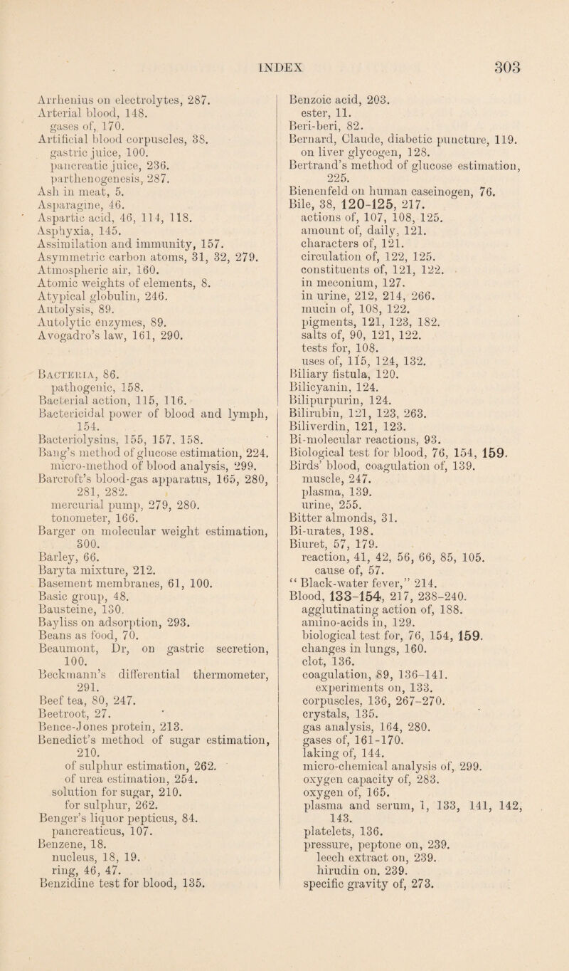 Arrhenius on electrolytes, 287. Arterial blood, 148. gases of, 170. Artificial blood corpuscles, 38. gastric juice, 100. pancreatic juice, 236. parthenogenesis, 287. Ash in meat, 5. Asparagine, 46. Aspartic acid, 46, 114, 118. Asphyxia, 145. Assimilation and immunity, 157. Asymmetric carbon atoms, 31, 32, 279. Atmospheric air, 160. Atomic weights of elements, 8. Atypical globulin, 246. Autolysis, 89. Autolytic enzymes, 89. Avogadro’s law, 161, 290. Bactehia, 86. pathogenic, 158. Bacterial action, 115, 116. Bactericidal power of blood and lymph, 154. Bacteriolysins, 155, 157, 158. Bang’s method of glucose estimation, 224. micro-method of blood analysis, 299. Barcroft’s blood-gas apparatus, 165, 280, 281, 282, mercurial pump, 279, 280. tonometer, 166. Barger on molecular weight estimation, 300. Barley, 66. Baryta mixture, 212. Basement membranes, 61, 100. Basic group, 48. Bausteine, 130. Bayliss on adsorption, 293. Beans as food, 70. Beaumont, Dr, on gastric secretion, 100. Beckmann’s differential thermometer, 291. Beef tea, 80, 247. Beetroot, 27. Bence-Jones protein, 213. Benedict’s method of sugar estimation, 210. of sulphur estimation, 262. of urea estimation, 254. solution for sugar, 210. for sulphur, 262. Benger’s liquor pepticus, 84. pancreaticus, 107. Benzene, 18. nucleus, 18, 19. ring, 46, 47. Benzidine test for blood, 135. Benzoic acid, 203. ester, 11. Beri-beri, 82. Bernard, Claude, diabetic puncture, 119. on liver glycogen, 128. Bertrand’s method of glucose estimation, 225. Bienenfeld on human caseinogen, 76. Bile, 38, 120-125, 217. actions of, 107, 108, 125. amount of, daily, 121. characters of, 121. circulation of, 122, 125. constituents of, 121, 122. in meconium, 127. in urine, 212, 214, 266. mucin of, 108, 122. pigments, 121, 123, 182. salts of, 90, 121, 122. tests for, 108. uses of, ll5, 124, 132. Biliary fistula, 120. Bilicyanin, 124. Bilipurpurin, 124. Bilirubin, 121, 123, 263. Biliverdin, 121, 123. Bi-molecular reactions, 93. Biological test for blood, 76, 154, 159. Birds’ blood, coagulation of, 139. muscle, 247. plasma, 139. urine, 255. Bitter almonds, 31. Bi-urates, 198. Biuret, 57, 179. reaction, 41, 42, 56, 66, 85, 105. cause of, 57. “ Black-water fever,” 214. Blood, 133-154, 217, 238-240. agglutinating action of, 188. amino-acids in, 129. biological test for, 76, 154, 159. changes in lungs, 160. clot, 136. coagulation, 89, 136-141. experiments on, 133. corpuscles, 136, 267-270. crystals, 135. gas analysis, 164, 280. gases of, 161-170. laking of, 144. micro-chemical analysis of, 299. oxygen capacity of, 283. oxygen of, 165. plasma and serum, 1, 133, 141, 142, 143. platelets, 136. pressure, peptone on, 239. leech extract on, 239. hirudin on. 239. specific gravity of, 273.