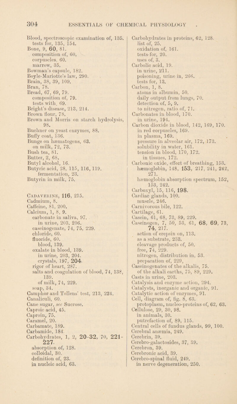 Blood, spectroscopic examination of, 135. tests for, 135, 154. Bone, 9, 60, 81. composition of, 60. corpuscles, 60. marrow, 35. Bowman’s capsule, 182. Boyle-Mariotte’s law, 290. Brain, 38, 39, 109. Bran, 78. Bread, 67, 69, 79. composition of, 79. tests with, 69. Bright’s disease, 213, 214. Brown Hour, 78. Brown and Morris on starch hydrolysis, 98. Buchner on yeast enzymes, 88. Bulfy coat, 136. Bunge on hsematogens, 63. on milk, 72, 73. Bush tea, 81. Butter, 2, 68. Butyl alcohol, 16. Butyric acid, 28, 115, 116, 119. fermentation, 23. Butyrin in milk, 75. Cadaverine, 116, 215. Cadmium, 8. Caffeine, 81, 200. Calcium, 1, 8, 9. carbonate in saliva, 97. in urine, 203, 206. caseinogenate, 74, 75, 229. chloride, 60. fluoride, 60. blood, 139. oxalate in blood, 139. in urine, 203, 204. crystals, 197, 204- rigor of heart, 287. salts and coagulation of blood, 74, 138, 139. of milk, 74, 229. soap, 34. Camphor and Tollens’ test, 213, 224. Canaliculi, 60. Cane sugar, see Sucrose. Caproic acid, 45. Caproin, 75. Caramel, 20. Carbamate, 189. Carbamide, 184. Carbohydrates, 1, 2, 20-32, 70, 221- 227. absorption of, 128. colloidal, 30. definition of, 23. in nucleic acid, 63. Carbohydrates in proteins, 62, 128. list of, 25. oxidation of, 161. tests-for, 20. uses of, 3. Carbolic acid, 19. in urine, 211. poisoning, urine in, 266. tests for, 13. Carbon, 1, 8. atoms in albumin, 50. daily output from lungs, 70. detection of, 5, 9. to nitrogen, ratio of, 71. Carbonates in blood, 170. in urine, 194. Carbon dioxide in blood, 142, 169, 170. in red corpuscles, 169. in plasma, 169. pressure in alveolar air, 172, 173. solubility in water, 161. tension in blood, 170, 172. in tissues, 172. Carbonic oxide, effect of breathing, 153. haemoglobin, 148, 153, 217, 241, 242, 271. haemoglobin absorption spectrum, 152, 153, 242. Carboxyl, 15, 116, 198. Cardiac glands, 100. muscle, 246. Carnivorous bile, 122. Cartilage, 61. Casein,61, 68, 73, 89, 229. Caseinogen, 7, 50, 53. 61, 68, 69, 73, . 74, 217. action of erepsin on, 113. as a substrate, 233. cleavage products of, 50. free, 74, 229. nitrogen, distribution in, 53. preparation of, 229, Caseinogenates of the alkalis, 75. of the alkali earths, 75, 89, 229. Casts in urine, 203. Catalysis and enzyme action, 294. Catalysts, inorganic and organic, 91. Catalytic action of enzymes, 91. Cell, diagram of, fig. 8, 63. protoplasm, nucleo-proteins of, 62, 63. Cellulose, 29, 30, 98. in animals, 30. putrefaction of, 89, 115. Central cells of fundus glands, 99, 100. Cerebral anaemia, 249. Cerebrin, 39. Cerebro-galactosides, 37, 39. Cerebron, 39. Cerebronic acid, 39. Cerebro-spinal fluid, 249. in nerve degeneration, 250.