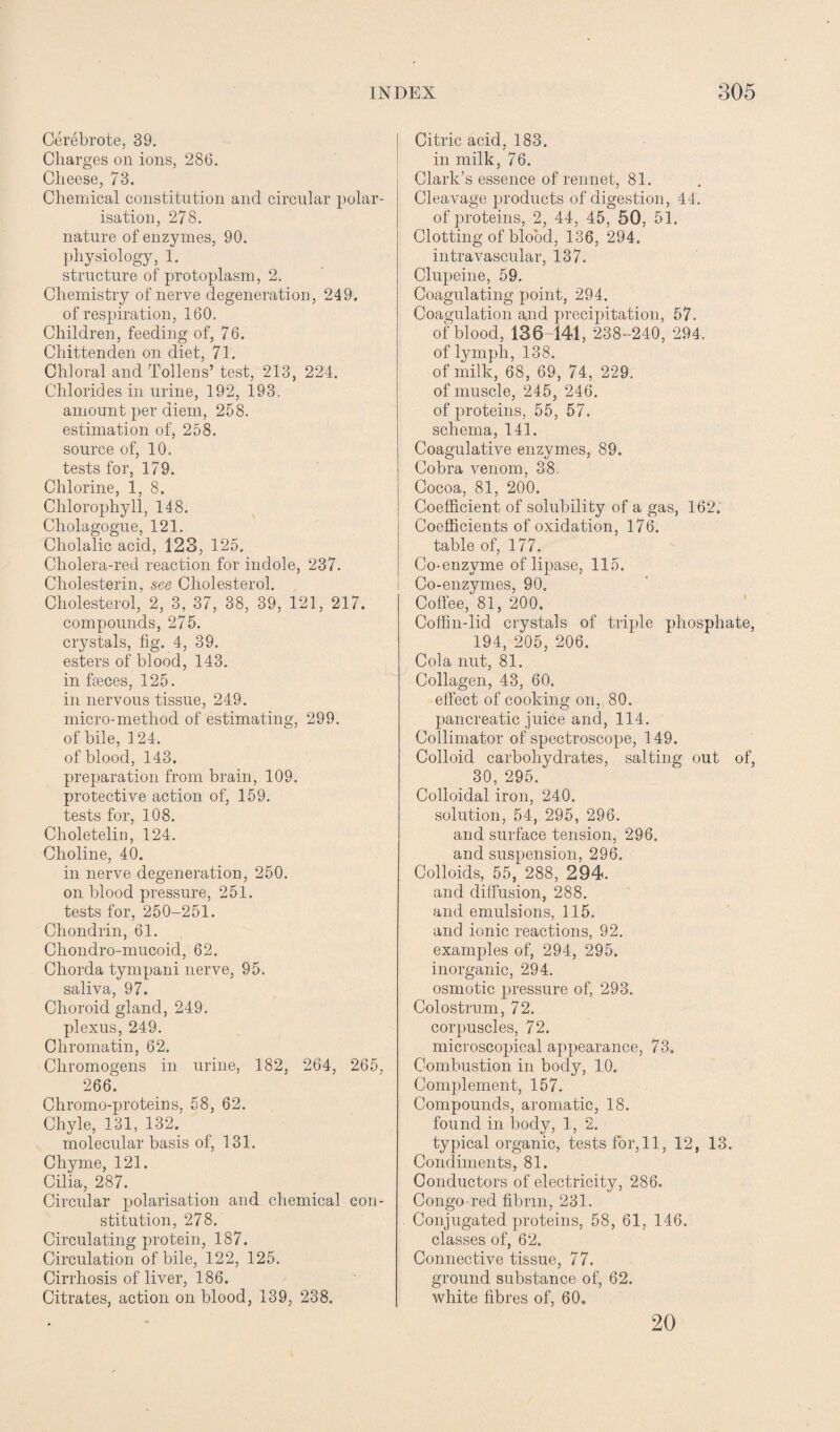 Cerebrote, 39. Charges on ions, 286. Cheese, 73. Chemical constitution and circular polar¬ isation, 278. nature of enzymes, 90. physiology, 1. structure of protoplasm, 2. Chemistry of nerve degeneration, 249. of respiration, 160. Children, feeding of, 76. Chittenden on diet, 71. Chloral and Tollens’ test, 213, 224. Chlorides in urine, 192, 193. amount per diem, 258. estimation of, 258. source of, 10. tests for, 179. Chlorine, 1, 8. Chlorophyll, 148. Cholagogue, 121. Cholalic acid, 123, 125. Cholera-red reaction for indole, 237. Cholesterin, see Cholesterol. Cholesterol, 2, 3, 37, 38, 39, 121, 217. compounds, 275. crystals, fig. 4, 39. esters of blood, 143. in faeces, 125. in nervous tissue, 249. micro-method of estimating, 299. of bile, 124. of blood, 143. preparation from brain, 109. protective action of, 159. tests for, 108. Choletelin, 124. Choline, 40. in nerve degeneration, 250. on blood pressure, 251. tests for, 250-251. Chondrin, 61. Chondro-mucoid, 62. Chorda tympani nerve, 95. saliva, 97. Choroid gland, 249. plexus, 249. Chromatin, 62. Chromogens in urine, 182, 264, 265, 266. Chromo-proteins, 58, 62. Chyle, 131, 132. molecular basis of, 131. Chyme, 121. Cilia, 287. Circular polarisation and chemical con¬ stitution, 278. Circulating protein, 187. Circulation of bile, 122, 125. Cirrhosis of liver, 186. Citrates, action on blood, 139, 238. Citric acid, 183. in milk, 76. Clark’s essence of rennet, 81. Cleavage products of digestion, 44. of proteins, 2, 44, 45, 50, 51. Clotting of blood, 136, 294. intravascular, 137. Clupeine, 59. Coagulating point, 294. Coagulation and precipitation, 57. of blood, 136141, 238-240, 294. of lymph, 138. of milk, 68, 69, 74, 229. of muscle, 245, 246. of proteins, 55, 57. schema, 141. Coagulative enzymes, 89. Cobra venom, 38. Cocoa, 81, 200. Coefficient of solubility of a gas, 162. Coefficients of oxidation, 176. table of, 177. Co-enzvme of lipase, 115. Co-enzymes, 90. Coffee, 81, 200. Coffin-lid crystals of triple phosphate, 194, 205, 206. Cola nut, 81. Collagen, 43, 60. effect of cooking on, 80. pancreatic juice and, 114. Collimator of spectroscope, 149. Colloid carbohydrates, salting out of, 30, 295. Colloidal iron, 240. solution, 54, 295, 296. and surface tension, 296. and suspension, 296. Colloids, 55, 288, 294. and diffusion, 288. and emulsions, 115. and ionic reactions, 92. examples of, 294, 295. inorganic, 294. osmotic pressure of, 293. Colostrum, 72. corpuscles, 72. microscopical appearance, 73. Combustion in body, 10. Complement, 157. Compounds, aromatic, 18. found in body, 1, 2. typical organic, tests for, 11, 12, 13. Condiments, 81. Conductors of electricity, 286. Congo-red fibrin, 231. Conjugated proteins, 58, 61, 146. classes of, 62. Connective tissue, 77. ground substance of, 62. white fibres of, 60. 20