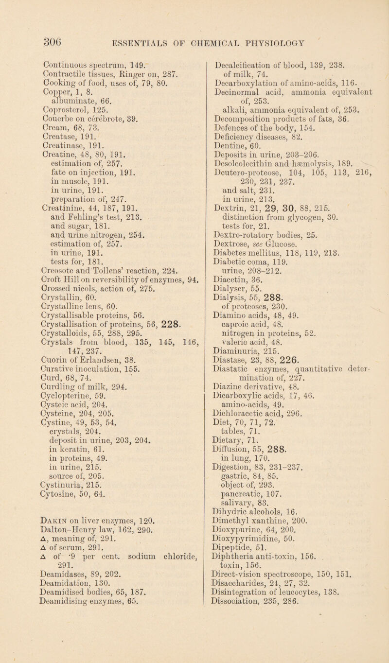 Continuous spectrum, 149. Contractile tissues, Ringer on, 287. Cooking of food, uses of, 79, 80. Copper, 1, 8. albuminate, 66. Coprosterol, 125. Couerbe on cerebrote, 39. Cream, 68, 73. Creatase, 191. Creatinase, 191. Creatine, 48, 80, 191. estimation of, 257. fate on injection, 191. in muscle, 191. in urine, 191. preparation of, 247. Creatinine, 44, 187, 191. and Fehling’s test, 213. and sugar, 181. and urine nitrogen, 254, estimation of, 257. in urine, 191. tests for, 181. Creosote and Tollens’ reaction, 224. Croft Hill on reversibility of enzymes, 94. Crossed nicols, action of, 275. Cryst^llin, 60. Crystalline lens, 60. Crystallisable proteins, 56. Crystallisation of proteins, 56, 228. Crystalloids, 55, 288, 295. Crystals from blood, 135, 145, 146, 147, 237. Cuorin of Erlandsen, 38. Curative inoculation, 155. Curd, 68, 74. Curdling of milk, 294. Cyclopterine, 59. Cysteic acid, 204. Cysteine, 204, 205. Cystine, 49, 53, 54. crystals, 204. deposit in urine, 203, 204. in keratin, 61. in proteins, 49. in urine, 215. source of, 205. Cystinuria, 215. Cytosine, 50, 64. Dakin on liver enzymes, 120. Dalton-Henry law, 162, 290. A, meaning of, 291. A of serum, 291. A of *9 per cent, sodium chloride, 291. Deamidases, 89, 202. Deamidation, 130. Deamidised bodies, 65, 187. Deamidising enzymes, 65. Decalcification of blood, 139, 238. of milk, 74. Decarboxylation of amino-acids, 116. Decinormal acid, ammonia equivalent of, 253. alkali, ammonia equivalent of, 253. Decomposition products of fats, 36. Defences of the body, 154. Deficiency diseases, 82. Dentine, 60. Deposits in urine, 203-206. Desoleolecitliin and lisemolysis, 189. Deutero-proteose, 104, 105, 113, 216, 230, 231, 237. and salt, 231. in urine, 213. Dextrin, 21, 29, 30, 88, 215. distinction from glycogen, 30. tests for, 21. Dextro-rotatory bodies, 25. Dextrose, see Glucose. Diabetes mellitus, 118, 119, 213. Diabetic coma, 119. urine, 208-212. Diacetin, 36. Dialyser, 55. Dialysis, 55, 288. of proteoses, 230. Diamino acids, 48, 49. caproic acid, 48. nitrogen in proteins, 52. valeric acid, 48. Diaminuria, 215. Diastase, 23, 88, 226. Diastatic enzymes, quantitative deter¬ mination of, 227. Diazine derivative, 48. Dicarboxylic acids, 17, 46. amino-acids, 49. Dichloracetic acid, 296. Diet, 70, 71, 72. tables, 71. Dietary, 71. Diffusion, 55, 288. in lung, 170. Digestion, 83, 231-237. gastric, 84, 85. object of, 293. pancreatic, 107. salivary, 83. Dihydric alcohols, 16. Dimethyl xanthine, 200. Dioxypurine, 64, 200. Dioxypyrimidine, 50. Dipeptide, 51. Diphtheria anti-toxin, 156. toxin, 156. Direct-vision spectroscope, 150, 151. Disaccharides, 24, 27, 32. Disintegration of leucocytes, 138. Dissociation, 235, 286.