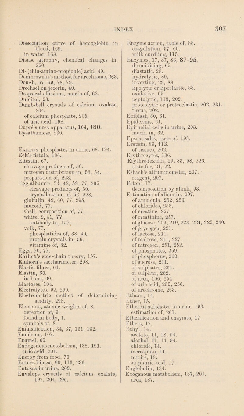 Dissociation curve of haemoglobin in blood, 169. in water, 168. Disuse atrophy, chemical changes in, 250. Di- (thio-amino-propionic) acid, 49. Dombrowsld’s method for urochrome, 263. Dough, 67, 69, 78, 79. Drechsel on jecorin, 40. Dropsical effusions, mucin of, 62. Dulcitol, 23. Dumb-bell crystals of calcium oxalate, 204. of calcium phosphate, 205. of uric acid. 198. Dupre’s urea apparatus, 164, 180. Dysalbumose, 230. Earthy phosphates in urine, 68, 194. Eck's fistula, 186. Edestin, 67. cleavage products of, 50. nitrogen distribution in, 53, 54. preparation of, 228. Egg albumin, 34, 42, 59, 77, 295. cleavage products of, 50. crystallisation of, 56, 228. globulin, 42, 60, 77, 295. mucoid, 77. shell, composition of, 77. white, 2, 41, 77. antibody to, 157. yolk, 77. phosphatides of, 38, 40. protein crystals in, 56. vitamine of, 82. Eggs, 70, 77. Ehrlich’s side-chain theory, 157. Einhorn’s saccliarimeter, 208, Elastic fibres, 61. Elastin, 60. in bone, 60. Elastoses, 104. Electrolytes, 92, 290. Electrometric method of determining acidity, 298. Elements, atomic weights of, 8. detection of, 9. found in body, 1. symbols of, 8. Emulsification, 34, 37, 131, 132. Emulsion, 107. Enamel, 60. Endogenous metabolism, 188, 191. uric acid, 201. Energy from food, 70. Entero-kinase, 90, 113, 236. Entozoa in urine, 203. Envelope crystals of calcium oxalate, 197, 204, 206. Enzyme action, table of, 88. coagulation, 57, 60. milk curdling, 115. Enzymes, 17, 37, 86, 87 95. deamidising, 65. diastatic, 28. hydrolytic, 89. inverting, 29, 88. lipolytic or lipoclastic, 88. oxidative, 65. peptolytic, 113, 202.’ proteolytic or proteoclastic, 202, 231. tissue, 202. Epiblast, 60, 61. Epidermis, 61. Epithelial cells in urine, 203. mucin in, 62. Epsom salts, taste of, 193. Erepsin, 89, 113. of tissues, 202. Erythrocytes, 136. Erythrodextrin, 29, 83, 98, 226. tests for, 21, 22. Esbach’s albuminometer, 207. reagent, 207. Esters, 17. decomposition by alkali, 93. Estimation of albumin, 207. of ammonia, 252, 253. of chl orides, 258. of creatine, 257. of creatinine, 257. of glucose, 209, 210, 223, 224, 225, 240. of glycogen, 221. of lactose, 211. of maltose, 211, 227. of nitrogen, 251, 252. of phosphates, 259. of phosphorus, 260. of sucrose, 211. of sulphates, 261. of sulphur, 262. of urea, 100, 254. of uric acid, 255, 256. of urochrome, 263. Ethane, 14. Ether, 15. Ethereal sulphates in urine 193. estimation of, 261. Etherification and enzymes, 17. Ethers, 17. Ethyl, 14. acetate, 11, 18, 94. alcohol, 11, 14, 94. chloride, 14. mercaptan, 11. nitrite, 18. sulphuric acid, 17. Euglobulin, 134. Exogenous metabolism, 187, 201. urea, 187.