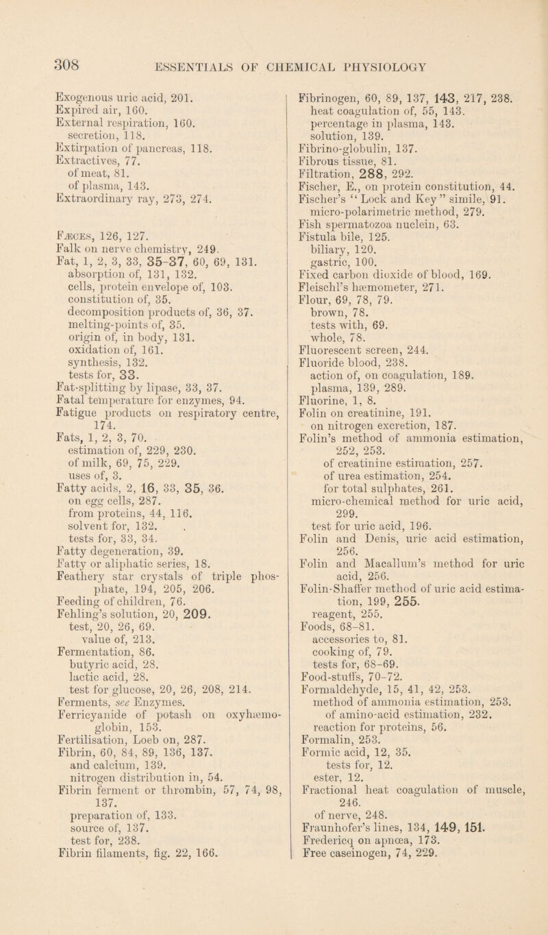 Exogenous uric acid, 201. Expired air, 160. External respiration, 160. secretion, 118. Extirpation of pancreas, 118. Extractives, 77. of meat, 81. of plasma, 143. Extraordinary ray, 273, 274. FiECES, 126, 127. Falk on nerve chemistry, 249. Fat, 1, 2, 3, 33, 35-37, 60, 69, 131. absorption of, 131, 132. cells, protein envelope of, 103. constitution of, 35. decomposition products of, 36, 37. melting-points of, 35. origin of, in body, 131. oxidation of, 161. synthesis, 132. tests for, 33. Fat-splitting by lipase, 33, 37. Fatal temperature for enzymes, 94. Fatigue products on respiratory centre, 174. Fats, 1, 2, 3, 70. ■ estimation of, 229, 230. of milk, 69, 75, 229. uses of, 3. Fatty acids, 2, 16, 33, 35, 36. on egg cells, 287. from proteins, 44, 116. solvent for, 132. tests for, 33, 34. Fatty degeneration, 39. Fatty or aliphatic series, 18. Feathery star crystals of triple phos¬ phate, 194, 205, 206. Feeding of children, 76. Fehling’s solution, 20, 209. test, 20, 26, 69. value of, 213. Fermentation, 86. butyric acid, 28. lactic acid, 28. test for glucose, 20, 26, 208, 214. Ferments, see Enzymes. Ferricyanide of potash on oxyhemo¬ globin, 153. Fertilisation, Loeb on, 287. Fibrin, 60, 84, 89, 136, 137. and calcium, 139. nitrogen distribution in, 54. Fibrin ferment or thrombin, 57, 74, 98, 137. preparation of, 133. source of, 137. test for, 238. Fibrin filaments, fig. 22, 166. Fibrinogen, 60, 89, 137, 143, 217, 238. heat coagulation of, 55, 143. percentage in plasma, 143. solution, 139. Fibrino-globulin, 137. Fibrous tissue, 81. Filtration, 288, 292. Fischer, E., on protein constitution, 44. Fischer’s “ Lock and Key” simile, 91. micro-polarimetric method, 279. Fish spermatozoa nuclein, 63. Fistula bile, 125. biliary, 120. gastric, 100. Fixed carbon dioxide of blood, 169. Fleisclil’s hsemometer, 271. Flour, 69, 78, 79. brown, 78. tests with, 69. whole, 78. Fluorescent screen, 244. Fluoride blood, 238. action of, on coagulation, 189. plasma, 139, 289. Fluorine, 1, 8. Folin on creatinine, 191. on nitrogen excretion, 187. Folin’s method of ammonia estimation, 252, 253. of creatinine estimation, 257. of urea estimation, 254. for total sulphates, 261. micro-chemical method for uric acid, 299. test for uric acid, 196. Folin and Denis, uric acid estimation, 256. Folin and Macallum’s method for uric acid, 256. Folin-Sliaffer method of uric acid estima¬ tion, 199, 255. reagent, 255. Foods, 68-81. accessories to, 81. cooking of, 79. tests for, 68-69. Food-stuffs, 70-72. Formaldehyde, 15, 41, 42, 253. method of ammonia estimation, 253. of amino-acid estimation, 232. reaction for proteins, 56. Formalin, 253. Formic acid, 12, 35. tests for, 12. ester, 12. Fractional heat coagulation of muscle, 246. of nerve, 248. Fraunhofer’s lines, 134, 149, 151. Fredericq on apncea, 173. Free caseinogen, 74, 229.