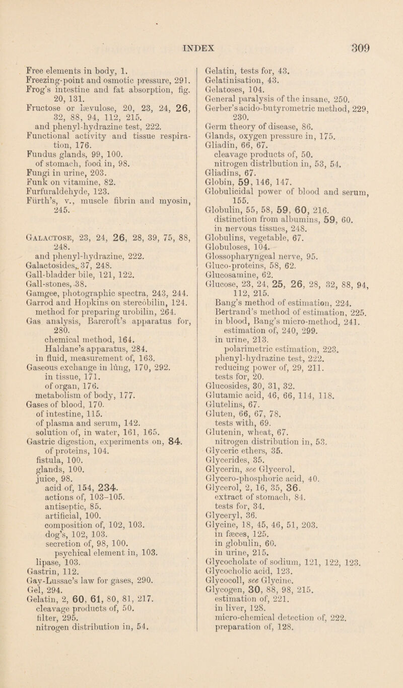 Free elements in body, 1. Freezing-point and osmotic pressure, 291. Frog’s intestine and fat absorption, fig. 20, 131. Fructose or Isevulose, 20, 23, 24, 26, 32, 88, 94, 112, 215. and phenyl-hydrazine test, 222. Functional activity and tissue respira¬ tion, 176. Fundus glands, 99, 100. of stomach, food in, 98. Fungi in urine, 203. Funk on vitamine, 82. Furfuraldehyde, 123. Fiirth’s, v., muscle fibrin and myosin, 245. Galactose, 23, 24, 26, 28, 39, 75, 88, 248. and phenyl-hydrazine, 222. Galactosides,.37, 248. Gall-bladder bile, 121, 122. Gall-stones, 38. Gamgee, photographic spectra, 243, 244. Garrod and Hopkins on stercobilin, 124. method for preparing urobilin, 264. Gas analysis, Barcroft’s apparatus for, 280. chemical method, 164. Haldane’s apparatus, 284. in fluid, measurement of, 163. Gaseous exchange in lung, 170, 292. in tissue, 171. of organ, 176. metabolism of body, 177. Gases of blood, 170. of intestine, 115. of plasma and serum, 142. solution of, in water, 161, 165. Gastric digestion, experiments on, 84. of proteins, 104. fistula, 100. glands, 100. juice, 98. acid of, 154, 234. actions of, 103-105. antiseptic, 85. artificial, 100. composition of, 102, 103. dog’s, 102, 103. secretion of, 98, 100. psychical element in, 103. lipase, 103. Gastrin, 112. Gay-Lussac’s law for gases, 290. Gel, 294. Gelatin, 2, 60, 61, 80, 81, 217. cleavage products of, 50. filter, 295. nitrogen distribution in, 54. Gelatin, tests for, 43. Gelatinisation, 43. Gelatoses, 104. General paralysis of the insane, 250. Gerber’s acido-butyrometric method, 229, 230. Germ theory of disease, 86. Glands, oxygen pressure in, 175. Gliadin, 66, 67. cleavage products of, 50. nitrogen distribution in, 53, 54. Gliadins, 67. Globin, 59, 146, 147. Globulicidal power of blood and serum, 155. Globulin, 55, 58, 59, 60, 216. distinction from albumins, 59, 60. in nervous tissues, 248. Globulins, vegetable, 67. Globuloses, 104. Glossopharyngeal nerve, 95. Gluco-proteins, 58, 62. Glucosamine, 62. Glucose, 23, 24, 25, 26, 28, 32, 88, 94, 112, 215. Bang’s method of estimation, 224. Bertrand’s method of estimation, 225. in blood, Bang’s micro-method, 241. estimation of, 240, 299. in urine, 213. polarimetric estimation, 223. phenyl-liydrazine test, 222. reducing power of, 29, 211. tests for, 20. Glucosides, 30, 31, 32. Glutamic acid, 46, 66, 114, 118. Glutelins, 67. Gluten, 66, 67, 78. tests with, 69. Glutenin, wheat, 67. nitrogen distribution in, 53. Glyceric ethers, 35. Glycerides, 35. Glycerin, see Glycerol. Glycero-phosphoric acid, 40. Glycerol, 2, 16, 35, 36. extract of stomach, 84. tests for, 34. Glyceryl, 36. Glycine, 18, 45, 46, 51, 203. in faeces, 125. in globulin, 60. in urine, 215. Glycocholate of sodium, 121, 122, 123. Glycocholie acid, 123. Glycocoll, see Glycine. Glycogen, 30, 88, 98, 215. estimation of, 221. in liver, 128. micro-chemical detection of, 222. preparation of, 128.