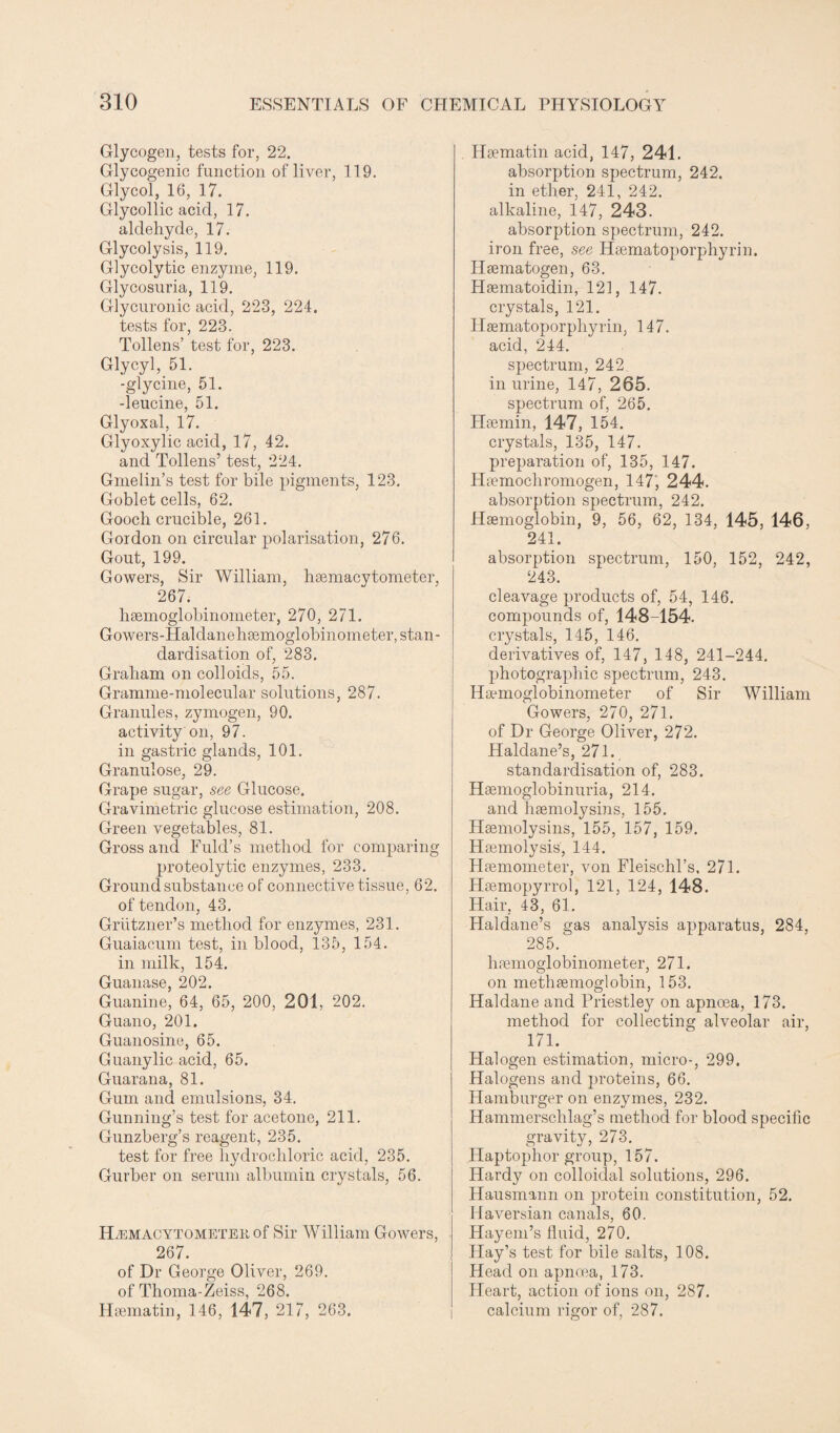Glycogen, tests for, 22. Glycogenic function of liver, 119. Glycol, 16, 17. Glycollic acid, 17. aldehyde, 17. Glycolysis, 119. Glycolytic enzyme, 119. Glycosuria, 119. Glycuronic acid, 223, 224. tests for, 223. Tollens’ test for, 223. Glycyl, 51. -glycine, 51. -leucine, 51. Glyoxal, 17. Glyoxylic acid, 17, 42. and Tollens’ test, 224. Gmelin’s test for bile pigments, 123. Goblet cells, 62. Goocli crucible, 261. Gordon on circular polarisation, 276. Gout, 199. Gowers, Sir William, hsemacytometer, 267. lisemoglobinometer, 270, 271. Gowers-Haldanehsemoglobinometer, stan¬ dardisation of, 283. Graham on colloids, 55. Gramme-molecular solutions, 287. Granules, zymogen, 90. activity on, 97. in gastric glands, 101. Granulose, 29. Grape sugar, see Glucose. Gravimetric glucose estimation, 208. Green vegetables, 81. Gross and Fuld’s method for comparing proteolytic enzymes, 233. Ground substance of connective tissue, 62. of tendon, 43. Grutzner’s method for enzymes, 231. Guaiacum test, in blood, 135, 154. in milk, 154. Guanase, 202. Guanine, 64, 65, 200, 201, 202. Guano, 201. Guanosine, 65. Guanylic acid, 65. Guarana, 81. Gum and emulsions, 34. Gunning’s test for acetone, 211. Gunzberg’s reagent, 235. test for free hydrochloric acid, 235. Gurber on serum albumin crystals, 56. Hemacytometer of Sir William Gowers, 267. of Dr George Oliver, 269. of Thoma-Zeiss, 268. Hiematin, 146, 147, 217, 263. Hsematin acid, 147, 241. absorption spectrum, 242. in ether, 241, 242. alkaline, 147, 243. absorption spectrum, 242. iron free, see Hsematoporphyrin. Idsematogen, 63. Hsematoidin, 121, 147. crystals, 121. Hsematoporpliyrin, 147. acid, 244. spectrum, 242 in urine, 147, 265. spectrum of, 265. Hoemin, 147, 154. crystals, 135, 147. preparation of, 135, 147. Hiemochromogen, 147, 244. absorption spectrum, 242. Haemoglobin, 9, 56, 62, 134, 145, 146, 241. absorption spectrum, 150, 152, 242, 243. cleavage products of, 54, 146. compounds of, 148-154. crystals, 145, 146. derivatives of, 147, 148, 241-244. photographic spectrum, 243. Ha-unoglobinometer of Sir William Gowers, 270, 271. of Dr George Oliver, 272. Haldane’s, 271. standardisation of, 283. Haemoglobinuria, 214. and haemolysins, 155. Haemolysins, 155, 157, 159. Haemolysis, 144. Haemometer, von Fleischl’s, 271. Haemopyrrol, 121, 124, 148. Hair. 43, 61. Haldane’s gas analysis apparatus, 284, 285. haemoglobinometer, 271. on methaemoglobin, 153. Haldane and Priestley on apnoea, 173. method for collecting alveolar air, 171. Halogen estimation, micro-, 299. Halogens and proteins, 66. Hamburger on enzymes, 232. Hammerschlag’s method for blood specific gravity, 273. Haptoplror group, 157. Hardy on colloidal solutions, 296. Hausmann on protein constitution, 52. Haversian canals, 60. Hayem’s fluid, 270. Hay’s test for bile salts, 108. Head on apnoea, 173. Heart, action of ions on, 287. calcium rigor of, 287.