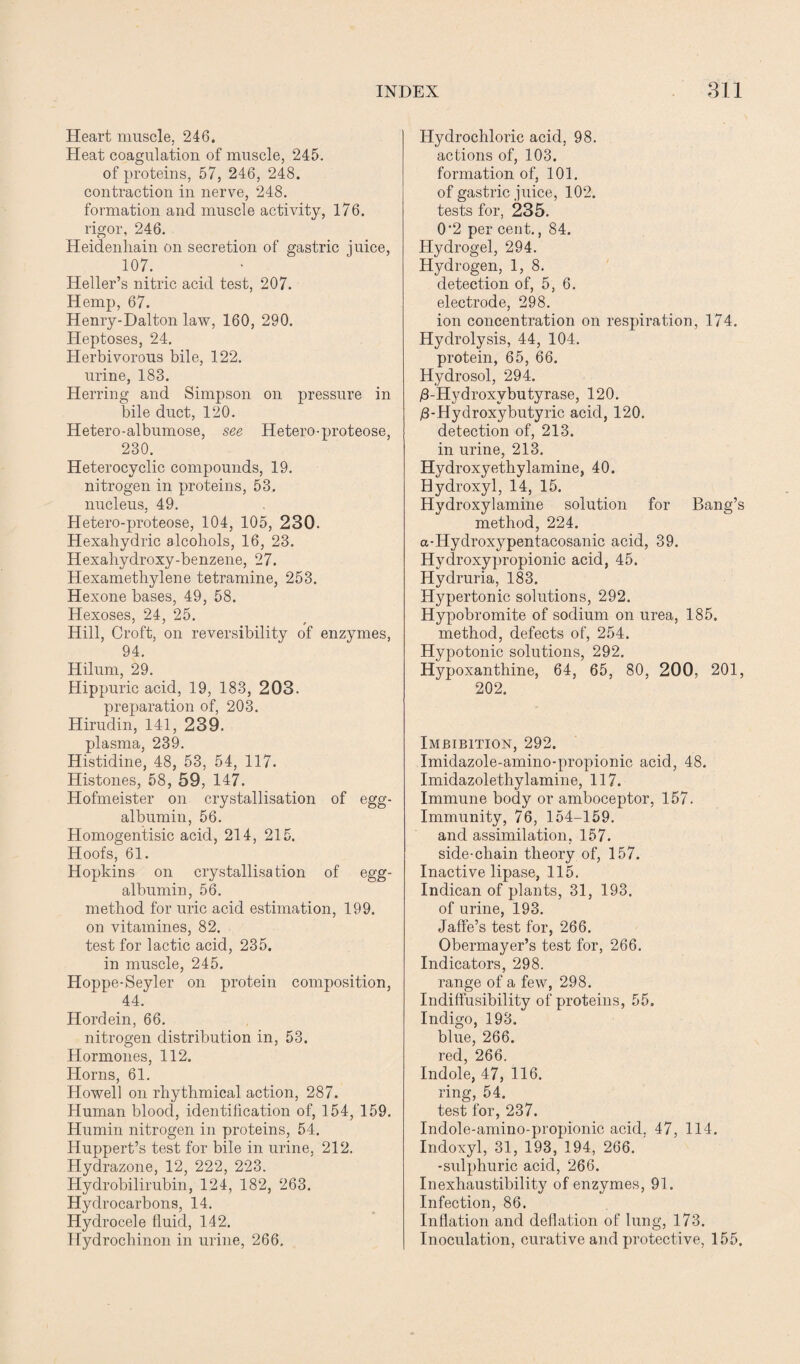 Heart muscle, 246. Heat coagulation of muscle, 245. of proteins, 57, 246, 248. contraction in nerve, 248. formation and muscle activity, 176. rigor, 246. Heidenliain on secretion of gastric juice, 107. Heller’s nitric acid test, 207. Hemp, 67. Henry-Dalton law, 160, 290. Heptoses, 24. Herbivorous bile, 122. urine, 188. Herring and Simpson on pressure in bile duct, 120. Hetero-albumose, see Hetero-proteose, 230. Heterocyclic compounds, 19. nitrogen in proteins, 53. nucleus, 49. Hetero-proteose, 104, 105, 230. Hexahydric alcohols, 16, 23. Hexahydroxy-benzene, 27. Hexamethylene tetramine, 253. Hexone bases, 49, 58. Hexoses, 24, 25. Hill, Croft, on reversibility of enzymes, 94. Hilum, 29. Hippuric acid, 19, 183, 203. preparation of, 203. Hirudin, 141, 239. plasma, 239. Histidine, 48, 53, 54, 117. Histones, 58, 59, 147. Hofmeister on crystallisation of egg- albumin, 56. Homogentisic acid, 214, 215. Hoofs, 61. Hopkins on crystallisation of egg- albumin, 56. method for uric acid estimation, 199. on vitamines, 82. test for lactic acid, 235. in muscle, 245. Hoppe-Seyler on protein composition, 44. Hordein, 66. nitrogen distribution in, 53. Hormones, 112. Horns, 61. Howell on rhythmical action, 287. Human blood, identification of, 154, 159. Humin nitrogen in proteins, 54. Huppert’s test for bile in urine, 212. Hydrazone, 12, 222, 223. Hydrobilirubin, 124, 182, 263. Hydrocarbons, 14. Hydrocele fluid, 142. Hydrochinon in urine, 266. Hydrochloric acid, 98. actions of, 103. formation of, 101. of gastric juice, 102. tests for, 235. 0’2 per cent., 84. Hydrogel, 294. Hydrogen, 1, 8. detection of, 5, 6. electrode, 298. ion concentration on respiration, 174. Hydrolysis, 44, 104. protein, 65, 66. Hydrosol, 294. £-Hydroxybutyrase, 120. jS-Hydroxybutyric acid, 120. detection of, 213. in urine, 213. Hydroxyethylamine, 40. Hydroxyl, 14, 15. Hydroxylamine solution for Bang’s method, 224. a-Hydroxypentacosanic acid, 39. Hydroxy propionic acid, 45. Hydruria, 183. Hypertonic solutions, 292. Hypobromite of sodium on urea, 185. method, defects of, 254. Hypotonic solutions, 292. Hypoxanthine, 64, 65, 80, 200, 201, 202. Imbibition, 292. Imidazole-amino-propionic acid, 48. Imidazolethylamine, 117. Immune body or amboceptor, 157. Immunity, 76, 154-159. and assimilation, 157. side-chain theory of, 157. Inactive lipase, 115. Indican of plants, 31, 193. of urine, 193. Jaffe’s test for, 266. Obermayer’s test for, 266. Indicators, 298. range of a few, 298. Inditfusibility of proteins, 55. Indigo, 193. blue, 266. red, 266. Indole, 47, 116. ring, 54. test for, 237. Indole-amino-propionic acid. 47, 114. Indoxyl, 31, 193, 194, 266. ’ -sulphuric acid, 266. Inexhaustibility of enzymes, 91. Infection, 86. Inflation and deflation of lung, 173. Inoculation, curative and protective, 155.