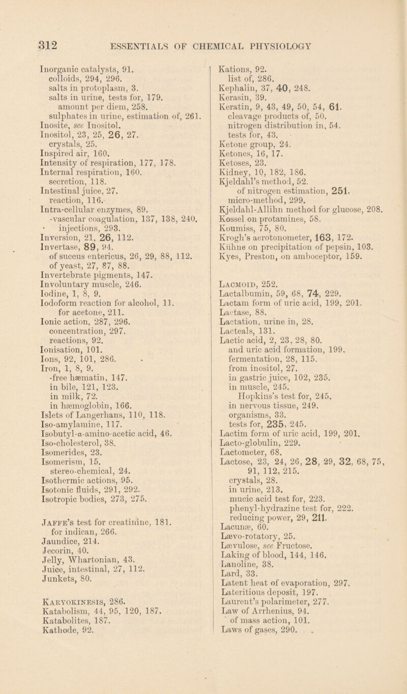 Inorganic catalysts, 91. colloids, 294, 296. salts in protoplasm, 3. salts in urine, tests for, 179. amount per diem, 258. sulphates in urine, estimation of, 261. Inosite, sec Inositol. Inositol, 23, 25, 26, 27. crystals, 25. Inspired air, 160. Intensity of respiration, 177, 178. Internal respiration, 160. secretion, 118. Intestinal juice, 27. reaction, 116. Intra-cellular enzymes, 89. -vascular coagulation, 137, 138, 240. • injections, 293. Inversion, 21, 26, 112. Invertase, 89, 94. of succus entericus, 26, 29, 88, 112. of yeast, 27, 87, 88. Invertebrate pigments, 147. In voluntary muscle, 246. Iodine, 1, 8, 9. Iodoform reaction for alcohol, 11. for acetone, 211. Ionic action, 287,-296. concentration, 297. reactions, 92. Ionisation, 101. Ions, 92, 101, 286. Iron, 1, 8, 9. -free haeniatin, 147. in bile, 121, 123. in milk, 72. in haemoglobin, 166. Islets of Langerlians, 110, 118. Iso-amylamine, 117. Isobutyl-a-amino-acetie acid, 46. Iso-cliolesterol, 38. Isomerides, 23. Isomerism, 15. stereo-chemical, 24. Isothermic actions, 95. Isotonic fluids, 291, 292. Isotropic bodies, 273, 275. Jaffe’s test for creatinine, 181. for indican, 266. Jaundice, 214. Jeeorin, 40. Jelly, Wliartonian, 43. Juice, intestinal, 27, 112. Junkets, 80. Kauyokinesis, 286. Katabolism, 44, 95, 120, 187. Katabolites, 187. Kathode, 92. Rations, 92. list of, 286. Kephalin, 37, 40, 248. Kerasin, 39. Keratin, 9, 43, 49, 50, 54, 61. cleavage products of, 50. nitrogen distribution in, 54. tests for, 4'3. Ketone group, 24. Ketones, 16, 17. Ketoses, 23. Kidney, 10, 182, 186. Kjeldalil’s method, 52. of nitrogen estimation, 251. micro-method, 299. Kjeldahl-Allihn method for glucose, 208. Kossel on protamines, 58. Koumiss, 75, 80. Krogh’s aerotonometer, 163, 172. Kiihne on precipitation of pepsin, 103. Ivyes, Preston, on amboceptor, 159. Lacmoid, 252. Lactalbumin, 59, 68, 74, 229. Lactam form of uric acid, 199, 201. Lactase, 88. Lactation, urine in, 28. Lacteals, 131. Lactic acid, 2, 23, 28, 80. and uric acid formation, 199. fermentation, 28, 115. from inositol, 27. in gastric juice, 102, 235. in muscle, 245. Hopkins’s test for, 245. in nervous tissue, 249. organisms, 33. tests for, 235, 245. Lactirn form of uric acid, 199, 201. Lacto-globulin, 229. Lactometer, 68. Lactose, 23, 24, 26, 28, 29, 32, 68, 75, 91, 112, 215. crystals, 28. in urine, 213, mucic acid test for, 223. phenyl-hydrazine test for, 222. reducing power, 29, 211. Lacunae, 60. Laevo-rotatory, 25. Lsevulose, see Fructose. Laking of blood, 144, 146. Lanoline, 38. Lard, 33. Latent heat of evaporation, 297. ! Lateritious deposit, 197. Laurent’s polarimeter, 277. Law of Arrhenius, 94. of mass action, 101. Laws of gases, 290.