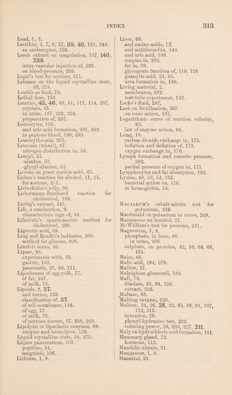 Lead, 1, 8. Lecithin, 2, 7, 9, 37, 39, 40, 121, 248. an amboceptor, 159. Leech extract on coagulation, 137, 140, 238. intra-vascular injection of, 238. on blood-pressure, 239. Legal’s test for acetone, 211. Lehman on the liquid crystalline state, 38, 275. Lentils as food, 70. Lethal dose, 156. Leucine, 45, 46, 48, 51, 111, 114, 237. crystals, 45. in urine, 187, 203, 215. preparation of, 237. Leucocytes, 136. and uric acid formation, 201, 202. in peptone blood, 140, 239. Leucocythsemia, 201. Leucosin (wheat), 67. nitrogen distribution in, 53. Leucyl, 51. -alanine, 52. -glycyl-alanine, 52. Levene on yeast nucleic acid, 65. Lieben’s reaction for alcohol, 11, 21. for acetone, 211. Lieberklihn’s jelly, 66. Liebermann-Burchard reaction for cholesterol, 109. Liebig’s extract, 247. Life, a combustion, 9. characteristic sign of, 44. Lifschutz’s spectrometric method for cholesterol, 299. Ligoceric acid, 39. Ling and Rendle’s indicator, 209. method for glucose, 208. Linoleic series, 40. Lipase, 88. experiments with, 33. gastric, 103. pancreatic, 37, 90, 111. Lipochrome of egg-yolk, 77. of fat, 247. of milk, 75. Lipoids, 2, 37. and toxins, 159. classification of, 37. of cell-membrane, 146. of egg, 77. of milk, 7 5. of nervous tissues, 37, 248, 249. Lipolytic or lipoclastic enzymes, 88. enzyme and hsemolysis, 159. Liquid crystalline state, 38, 275. Liquor pancreaticus, 107. pepticus, 84. sanguinis, 136. Lithium, 1, 8. Liver, 40. and amino-acids, 72. and antitlirombin, 140. and uric acid, 199. enzyme in, 202. fat in, 39. glycogenic function of, 119, 128. guanylic acid, 24, 65. urea formation in, 186. Living material, 2. membranes, 292. test-tube experiment, 142. Locke’s fluid, 287. Loeb on fertilisation, 287. on ionic action, 287. Logarithmic curve of reaction velocity, 92. law of enzyme action, 95. Lung, 10. carbon dioxide exchange in, 172. inflation and deflation of, 173. oxygen exchange in, 170. Lymph formation and osmotic pressure, 292. partial pressure of oxygen in, 171. Lymphocytes and fat absorption, 132. Lysine, 48, 53, 54, 215. bacterial action on, 116. in htemoglobin, 54. Macallum’s cobalt-nitrite test for potassium, 249. Macdonald on potassium in nerve, 249. Macquenne on inositol, 27. McWilliam’s test for proteins, 231. Magnesium, 1, 8. phosphate, in bone, 60. in urine, 206. sulphate, on proteins, 42, 58, 66, 69, 134. Maize, 66. Malic acid, 194, 279. Mallow, 27. Malpighian glomeruli, 182. Malt, 78. diastase, 28, 93, 226. extract, 226. Maltase, 88. Malting enzyme, 226. Maltose, 24, 26, 28, 32, 83, 88, 91, 107, 112, 215. inversion, 29. phenyl-hydrazine test, 222. reducing power, 29, 226, 227, 211. Maly on hydrochloric acid formation, 101. Mammary gland, 72. hormone, 112. Mandelic nitrate, 31. Manganese, 1, 8. Mannitol, 23.