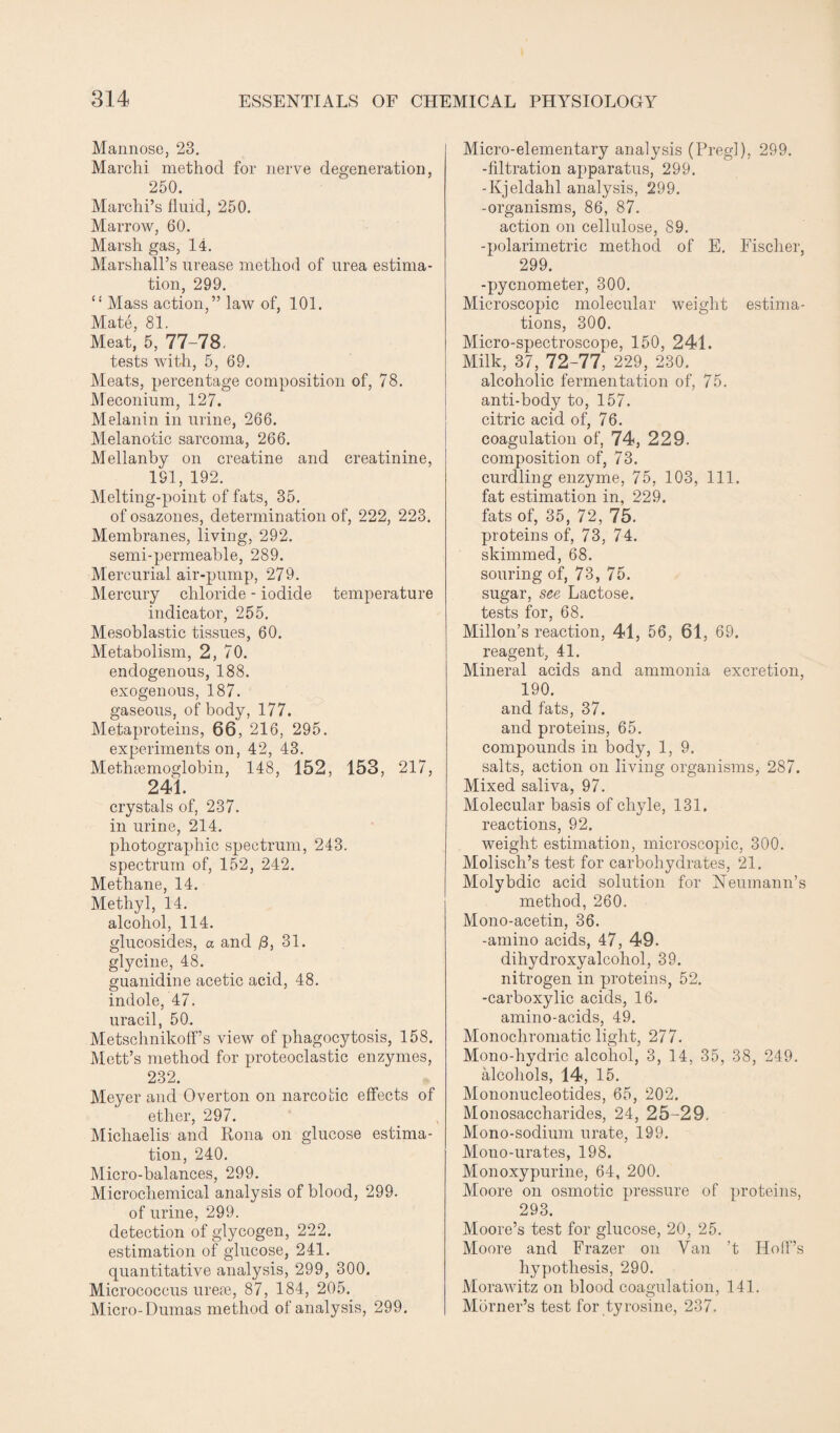 Mannose, 23. Marchi method for nerve degeneration, 250. Marchi’s fluid, 250. Marrow, 60. Marsh gas, 14. Marshall’s urease method of urea estima¬ tion, 299. “ Mass action,” law of, 101. Mate, 81. Meat, 5, 77-78. tests with, 5, 69. Meats, percentage composition of, 78. Meconium, 127. Melanin in urine, 266. Melanotic sarcoma, 266. Mellanby on creatine and creatinine, 191, 192. Melting-point of fats, 35. of osazones, determination of, 222, 223. Membranes, living, 292. semi-permeable, 289. Mercurial air-pump, 279. Mercury chloride - iodide temperature indicator, 255. Mesoblastic tissues, 60. Metabolism, 2, 70. endogenous, 188. exogenous, 187. gaseous, of body, 177. Metaproteins, 66, 216, 295. experiments on, 42, 43. Methrcmoglobin, 148, 152, 153, 217, 241. crystals of, 237. in urine, 214. photographic spectrum, 243. spectrum of, 152, 242. Methane, 14. Methyl, 14. alcohol, 114. glucosides, a and /3, 31. glycine, 48. guanidine acetic acid, 48. indole, 47. uracil, 50. Metschnikoff’s view of phagocytosis, 158. Mett’s method for proteoclastic enzymes, 232. Meyer and Overton on narcotic effects of ether, 297. Michaelis and Rona on glucose estima¬ tion, 240. Micro-balances, 299. Microchemical analysis of blood, 299. of urine, 299. detection of glycogen, 222. estimation of glucose, 241. quantitative analysis, 299, 300. Micrococcus ureae, 87, 184, 205. Micro-Dumas method of analysis, 299. Micro-elementary analysis (Pregl), 299. -filtration apparatus, 299. -Kjeldahl analysis, 299. -organisms, 86, 87. action on cellulose, 89. -polarimetric method of E. Fischer, 299. -pycnometer, 300. Microscopic molecular weight estima¬ tions, 300. Micro-spectroscope, 150, 241. Milk, 37, 72-77, 229, 230. alcoholic fermentation of, 75. anti-body to, 157. citric acid of, 76. coagulation of, 74, 229. composition of, 73. curdling enzyme, 75, 103, 111. fat estimation in, 229. fats of, 35, 72, 75. proteins of, 73, 74. skimmed, 68. souring of, 73, 75. sugar, see Lactose, tests for, 68. Millon’s reaction, 41, 56, 61, 69. reagent, 41. Mineral acids and ammonia excretion, 190. and fats, 37. and proteins, 65. compounds in body, 1, 9. salts, action on living organisms, 287. Mixed saliva, 97. Molecular basis of chyle, 131. reactions, 92. weight estimation, microscopic, 300. Molisch’s test for carbohydrates, 21. Molybdic acid solution for Neumann’s method, 260. Mono-acetin, 36. -amino acids, 47, 49. dihydroxyalcohol, 39. nitrogen in proteins, 52. -carboxylic acids, 16. amino-acids, 49. Monochromatic light, 277. Mono-hydric alcohol, 3, 14, 35, 38, 249. alcohols, 14, 15. Mononucleotides, 65, 202. Monosaccharides, 24, 25-29, Mono-sodium urate, 199. Mono-urates, 198, Monoxypurine, 64, 200. Moore on osmotic pressure of proteins, 293. Moore’s test for glucose, 20, 25. Moore and Frazer on Van ’t Hoif’s hypothesis, 290. Morawitz on blood coagulation, 141. Morner’s test for tyrosine, 237.